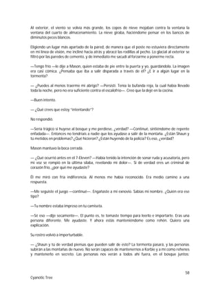 58
Cyanotic Tree
Al exterior, el viento se volvía más grande, los copos de nieve mojaban contra la ventana la
ventana del cuarto de almacenamiento. La nieve giraba, haciéndome pensar en los bancos de
diminutos peces blancos.
Eligiendo un lugar más apartado de la pared, de manera que el poste no estuviera directamente
en mi línea de visión, me incliné hacia atrás y abracé las rodillas al pecho. Lo glacial al exterior se
filtró por las paredes de cemento, y de inmediato me sacudí al forzarme a ponerme recta.
—Tengo frío —le dije a Mason, quien estaba de pie entre la puerta y yo, guardándola. La imagen
era casi cómica. ¿Pensaba que iba a salir disparada a través de él? ¿E ir a algún lugar en la
tormenta?
— ¿Puedes al menos traerme mi abrigo? —Persistí. Tenía la bufanda roja, la cual había llevado
toda la noche, pero no era suficiente contra el escalofrío—. Creo que la dejé en la cocina.
—Buen intento.
— ¿Qué crees que estoy “intentando”?
No respondió.
—Sería trágico si huyese al bosque y me perdiese, ¿verdad? —Continué, sintiéndome de repente
enfadada—. Entonces no tendríais a nadie que los ayudase a salir de la montaña. ¿Están Shaun y
tú metidos en problemas? ¿Qué hicieron? ¿Están huyendo de la policía? Es eso, ¿verdad?
Mason mantuvo la boca cerrada.
— ¿Qué ocurrió antes en el 7-Eleven? —Había tenido la intención de sonar ruda y acusatoria, pero
mi voz se rompió en la última sílaba, revelando mi dolor—. Si de verdad eres un criminal de
corazón frío, ¿por qué me ayudaste?
Él me miró con fría indiferencia. Al menos me había reconocido. Era medio camino a una
respuesta.
—Me seguiste el juego —continué—. Engañaste a mi exnovio. Sabías mi nombre. ¿Quién era ese
tipo?
—Tu nombre estaba impreso en tu camiseta.
—Sé eso —dije secamente—. El punto es, te tomaste tiempo para leerlo e importarte. Eras una
persona diferente. Me ayudaste. Y ahora estás manteniéndome como rehén. Quiero una
explicación.
Su rostro volvió a imperturbable.
— ¿Shaun y tú de verdad piensas que pueden salir de esto? La tormenta pasará, y las personas
subirán a las montañas de nuevo. No serán capaces de mantenernos a Korbie y a mí como rehenes
y mantenerlo en secreto. Las personas nos verán a todos ahí fuera, en el bosque juntos:
 
