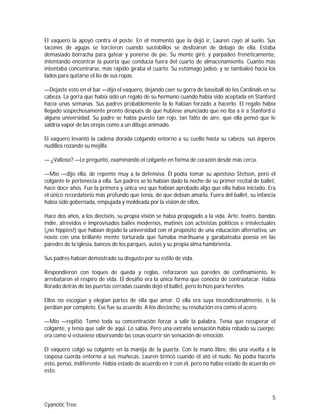 5
Cyanotic Tree
El vaquero la apoyó contra el poste. En el momento que la dejó ir, Lauren cayó al suelo. Sus
tacones de agujas se torcieron cuando sustobillos se deslizaron de debajo de ella. Estaba
demasiado borracha para gatear y ponerse de pie. Su mente giró, y parpadeó frenéticamente,
intentando encontrar la puerta que conducía fuera del cuarto de almacenamiento. Cuanto más
intentaba concentrarse, más rápido giraba el cuarto. Su estómago jadeó, y se tambaleó hacia los
lados para quitarse el lío de sus ropas.
—Dejaste esto en el bar —dijo el vaquero, dejando caer su gorra de baseball de los Cardinals en su
cabeza. La gorra que había sido un regalo de su hermano cuando había sido aceptada en Stanford
hacía unas semanas. Sus padres probablemente la lo habían forzado a hacerlo. El regalo había
llegado sospechosamente pronto después de que hubiese anunciado que no iba a ir a Stanford o
alguna universidad. Su padre se había puesto tan rojo, tan falto de aire, que ella pensó que le
saldría vapor de las orejas como a un dibujo animado.
El vaquero levantó la cadena dorada colgando entorno a su cuello hasta su cabeza, sus ásperos
nudillos rozando su mejilla.
— ¿Valioso? —Le preguntó, examinando el colgante en forma de corazón desde más cerca.
—Mío —dijo ella, de repente muy a la defensiva. Él podía tomar su apestoso Stetson, pero el
colgante le pertenecía a ella. Sus padres se lo habían dado la noche de su primer recital de ballet,
hace doce años. Fue la primera y única vez que habían aprobado algo que ella había iniciado. Era
el único recordatorio más profundo que tenía, de que debían amarla. Fuera del ballet, su infancia
había sido gobernada, empujada y moldeada por la visión de ellos.
Hace dos años, a los dieciséis, su propia visión se había propagado a la vida. Arte, teatro, bandas
indie, atrevidos e improvisados bailes modernos, matinés con activistas políticos e intelectuales
(¡no hippies!) que habían dejado la universidad con el propósito de una educación alternativa, un
novio con una brillante mente torturada que fumaba marihuana y garabateaba poesía en las
paredes de la iglesia, bancos de los parques, autos y su propia alma hambrienta.
Sus padres habían demostrado su disgusto por su estilo de vida.
Respondieron con toques de queda y reglas, reforzaron sus paredes de confinamiento, le
arrebataron el respiro de vida. El desafío era la única forma que conocía de contraatacar. Había
llorado detrás de las puertas cerradas cuando dejó el ballet, pero lo hizo para herirles.
Ellos no escogían y elegían partes de ella que amar. O ella era suya incondicionalmente, o la
perdían por completo. Ese fue su acuerdo. A los dieciocho, su resolución era como el acero.
—Mío —repitió. Tomó toda su concentración forzar a salir la palabra. Tenía que recuperar el
colgante, y tenía que salir de aquí. Lo sabía. Pero una extraña sensación había robado su cuerpo;
era como si estuviese observando las cosas ocurrir sin sensación de emoción.
El vaquero colgó su colgante en la manija de la puerta. Con la mano libre, dio una vuelta a la
rasposa cuerda entorno a sus muñecas. Lauren brincó cuando él ató el nudo. No podía hacerla
esto, pensó, indiferente. Había estado de acuerdo en ir con él, pero no había estado de acuerdo en
esto.
 