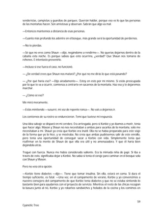 59
Cyanotic Tree
senderistas, campistas y guardias de parques. Querrán hablar, porque eso es lo que las personas
de las montañas hacen. Son amistosas y observan. Sabrán que algo va mal.
—Entonces mantennos a distancia de esas personas.
—Cuanto más profundo los adentre en el bosque, más grande será la oportunidad de perdernos.
—No te pierdas.
—Sé que no eres como Shaun —dije, negándome a rendirme—. No querías dejarnos dentro de la
cabaña esta noche. Es porque sabías que esto ocurriría, ¿verdad? Que Shaun nos tomaría de
rehenes. E intentaste prevenirlo.
—Incluso si ese fuera el caso, no funcionó.
— ¿De verdad crees que Shaun nos matará? ¿Por qué no me dirás lo que está pasando?
— ¿Por qué haría eso? —Dijo airadamente—. Estoy en esto por mí mismo. Si estás preocupada
por lo que te va a ocurrir, comienza a centrarte en sacarnos de la montaña. Haz eso y te dejaremos
marchar.
— ¿Cómo sé eso?
Me miró meramente.
—Estás mintiendo —susurré, mi voz de repente ronca—. No vais a dejarnos ir.
Los contornos de su rostro se endurecieron. Temí que tuviese mi respuesta.
Una idea salvaje se disparó en mi cerebro. Era arriesgada, pero si Korbie y yo íbamos a morir, tenía
que hacer algo. Mason y Shaun no nos necesitaban a ambas para sacarlos de la montaña, solo me
necesitaban a mí. Shaun ya creía que Korbie era inútil. Ella no se había preparado para este viaje
de la forma que yo lo hice, y se mostraba. No creía que ambas pudiésemos salir de este enrollo,
pero tenía una oportunidad de conseguir sacar a Korbie con vida. Simplemente tenía que
reafirmar en la mente de Shaun de que ella era útil y no amenazadora. Y que él haría bien
dejándola atrás.
Tragué con fuerza. Nunca me había considerado valiente. Era la mimada niña de papi. Si iba a
través de esto, significaba dejar a Korbie. No sabía si tenía el coraje para caminar en el bosque sola
con Shaun y Mason.
Pero no veía otra opción.
—Korbie tiene diabetes —dije—. Tiene que tomar insulina. Sin ella, estará en coma. Si dura el
tiempo suficiente, es fatal. —Una vez, en el campamento de verano, Korbie y yo convencimos a
nuestro consejero del campamento de que Korbie tenía diabetes y que no se estaba sintiendo lo
bastante bien para ayudarnos con el proyecto de servicio. Mientras el resto de las chicas recogían
la basura junto al río, Korbie y yo robamos sándwiches y helados de la cocina y los comimos en
 
