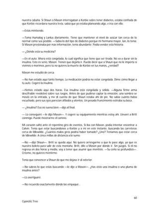 60
Cyanotic Tree
nuestra cabaña. Si Shaun o Mason interrogaban a Korbie sobre tener diabetes, estaba confiada de
que Korbie recordaría nuestra treta, sabía que yo estaba planeando algo, e iría con ello.
—Estás mintiendo.
—Toma Humalog y Lanlus diariamente. Tiene que mantener el nivel de azúcar tan cerca de lo
normal como sea posible. —Sabía lo del tipo de diabetes porque mi hermano mayor, Ian, lo tenía.
Si Mason presionaba por más información, tenía abundante. Podía vender esta historia.
— ¿Dónde está su medicina?
—En el auto. Ahora está congelada, lo cual significa que tiene que ser tirada. No va a durar sin la
insulina. Esto es serio, Mason. Tienen que dejarla ir. Puedo decir que a Shaun que no le importa si
vivimos o morimos, pero tú no quieres la muerte de Korbie en tus manos, ¿verdad?
Mason me estudió de cerca.
—No han estado aquí tanto tiempo. La medicación podría no estar congelada. Dime cómo llegar a
tu auto. Cogeré la insulina.
—Hemos estado aquí dos horas. Esa insulina está congelada y sólida. —Alguna firme arma
descifrable revoloteó sobre sus rasgos. Antes de que pudiese captar la emoción, una sombra se
movió en la entrada, y me di cuenta de que Shaun estaba ahí de pie. No sabía cuánto había
escuchado, pero sus ojos parecían afilados y atentos. Un pesado fruncimiento estiraba su boca.
— ¿Insulina? Eso no suena bien —dijo al final.
— Lo conseguiré —le dijo Mason—. Y cogeré su equipamiento mientras estoy ahí. Llevaré a Britt
conmigo. Puede mostrarme el camino.
Mi corazón saltó ante el repentino giro de eventos. Si iba con Mason, podía intentar encontrar a
Calvin. Tenía que estar buscándonos a Korbie y a mí en este instante, buscando las carreteras
cerca de Idlewilde. ¿Cuántos malos giros podría haber tomado? ¿Uno? Teníamos que estar cerca
de Idlewilde. A cinco millas de distancia a lo sumo.
—No —dijo Shaun—. Britt se queda aquí. No quiero arriesgarme a que le pase algo, ya que es
nuestro boleto para salir de esta montaña. Britt, dile a Mason por dónde ir. Sin juegos. Si él no
regresa en dos horas y media, voy a tener que asumir que mentiste. —Su ceño se profundizó—.
Créeme, no quieres mentirme.
Tenía que convencer a Shaun de que me dejase ir al exterior.
—No sabrás lo que estás buscando —le dije a Mason—. ¿Has visto una insulina o una pluma de
insulina antes?
—Lo averiguaré.
—No recuerdo exactamente dónde las empaqué…
 