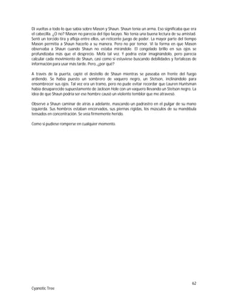 62
Cyanotic Tree
Di vueltas a todo lo que sabía sobre Mason y Shaun. Shaun tenía un arma. Eso significaba que era
el cabecilla. ¿O no? Mason no parecía del tipo lacayo. No tenía una buena lectura de su amistad.
Sentí un torcido tira y afloja entre ellos, un reticente juego de poder. La mayor parte del tiempo
Mason permitía a Shaun hacerlo a su manera. Pero no por temor. Vi la forma en que Mason
observaba a Shaun cuando Shaun no estaba mirándole. El congelado brillo en sus ojos se
profundizaba más que el desprecio. Mofa tal vez. Y podría estar imaginándolo, pero parecía
calcular cada movimiento de Shaun, casi como si estuviese buscando debilidades y fortalezas de
información para usar más tarde. Pero, ¿por qué?
A través de la puerta, capté el destello de Shaun mientras se paseaba en frente del fuego
ardiendo. Se había puesto un sombrero de vaquero negro, un Stetson, inclinándolo para
ensombrecer sus ojos. Tal vez era un tramo, pero no pude evitar recordar que Lauren Huntsman
había desaparecido supuestamente de Jackson Hole con un vaquero llevando un Stetson negro. La
idea de que Shaun podría ser ese hombre causó un violento temblor que me atravesó.
Observé a Shaun caminar de atrás a adelante, mascando un padrastro en el pulgar de su mano
izquierda. Sus hombros estaban encorvados, sus piernas rígidas, los músculos de su mandíbula
tensados en concentración. Se veía firmemente herido.
Como si pudiese romperse en cualquier momento.
 