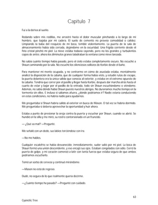 63
Cyanotic Tree
Capítulo 7
Fui a la deriva al sueño.
Rodando sobre mis rodillas, me arrastré hasta el dolor muscular pinchando a lo largo de mi
hombro, que bajaba por mi cadera. El suelo de cemento no proveía comodidad o calidez.
Limpiando la baba del resquicio de mi boca, temblé violentamente. La puerta de la sala de
almacenamiento había sido cerrada, dejándome en la oscuridad. Una frígida corriente desde el
fino cristal pinchó mi piel. La nieve estaba todavía cayendo, pero no los grandes y turbulentos
copos de antes; ahora los diminutos granos taladraban la ventana como nieve lanzada.
No sabía cuánto tiempo había pasado, pero el cielo estaba completamente oscuro. No escuché a
Shaun caminando por la sala. No escuché los silenciosos sollozos de Korbie desde el baño.
Para mantener mi mente ocupada, y no centrarme en cómo de asustada estaba, mentalmente
analicé la disposición de la cabaña, que de cualquier forma había visto, y estudié rutas de escape,
la puerta delantera era la única salida que conocía al exterior, y estaba en el extremo opuesto de
la cabaña. Tendría que correr por el pasillo y llegar hasta Korbie, después dar marcha atrás hasta el
cuarto de estar y bajar por el pasillo de la entrada, todo sin Shaun escuchándome o viéndome.
Además, no sabía dónde había Shaun puesto nuestros abrigos. No duraríamos mucho tiempo en la
tormenta sin ellos. E incluso si salíamos afuera, ¿dónde podríamos ir? Nadie estaría conduciendo
en estas condiciones, no habría nadie para ayudarnos.
Me preguntaba si Shaun habría salido al exterior en busca de Mason. O tal vez se habría dormido.
Me preguntaba si debería aprovechar la oportunidad y huir ahora.
Estaba a punto de presionar la oreja contra la puerta y escuchar por Shaun, cuando se abrió. Se
hundió en la silla y me miró, su rostro contorsionado en un fruncido.
— ¿Qué va mal? —Pregunté.
Me señaló con un dedo, sus labios torciéndose con ira.
—No me hables.
Cualquier escalofrío se había desvanecido; inmediatamente, sudor salió por mi piel. La boca de
Shaun formó una unión descendente, y eso encajó sus ojos. Estaban congelados con odio. Cerró la
puerta de golpe, y mi corazón comenzó a latir con tanta fuerza que estaba segura de que ambos
podríamos escucharlo.
Tomó un sorbo de cerveza y continuó mirándome.
—Mason no está de regreso.
Dudé, no segura de lo que realmente quería decirme.
—¿Cuánto tiempo ha pasado? —Pregunté con cuidado.
 