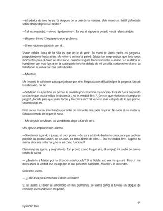 64
Cyanotic Tree
—Alrededor de tres horas. Es después de la una de la mañana. ¿Me mentiste, Britt? ¿Mentiste
sobre dónde dejasteis el coche?
—Tal vez se perdió, —ofrecí rápidamente—. Tal vez el equipo es pesado y está ralentizándole.
—Llevó un trineo. El equipo no es el problema.
—Si me hubieses dejado ir con él…
Shaun estaba fuera de la silla así que no le vi venir. Su mano se lanzó contra mi garganta,
propulsándome hacia atrás. Me enterró contra la pared. Estaba tan sorprendida, que llevó unos
momentos para el dolor se abstraerse. Cuando rasguñé frenéticamente su mano, sus nudillos se
hundieron con más fuerza en la suave parte inferior debajo de mi barbilla, cortándome el aire. La
habitación se volvía borrosa en los bordes.
—Mentiste.
Me levantó lo suficiente para que jadease por aire. Respiraba con dificultad por la garganta. Sacudí
la cabeza no, no, no.
—Si Mason está perdido, es porque le enviaste por el camino equivocado. Está ahí fuera buscando
un coche que está a millas de distancia. ¿No es verdad, Britt? ¿Creiste que nivelarías el campo de
juego? ¿Sacarle para que seáis Korbie y tú contra mí? Tal vez eres más estúpida de lo que pensé,
sacando algo así.
Giré en sus manos, intentando apartarlas de mi cuello. No podía respirar. No sabía si me mataría.
Estaba aterrada de lo que él haría.
—Me alejaste de Mason, tal vez debería alejar a Korbie de ti.
Mis ojos se ampliaron con alarma.
—Si estamos jugando a juego, sé unos pocos. —Su cara estaba lo bastante cerca para que pudiese
percibir las piedras azules de sus ojos. Ira ardía detrás de ellos—. Eso es verdad, Britt. Jugaste tu
mano, ahora es mi turno, ¿no es así como funciona?
Disminuyó su agarre, y cogí aliento. Tan pronto como tragué aire, él empujó mi cuello de nuevo
contra la pared.
— ¿Enviaste a Mason por la dirección equivocada? Si lo hiciste, eso no me gustará. Pero si me
dices ahora la verdad, eso es algo con lo que podemos funcionar. Asiente si lo entiendes.
Delirante, asentí.
— ¿Estás lista para comenzar a decir la verdad?
Sí, sí, asentí. El dolor se amontonó en mis pulmones. Se sentía como si tuviese un bloque de
cemento asentándose en mi pecho.
 