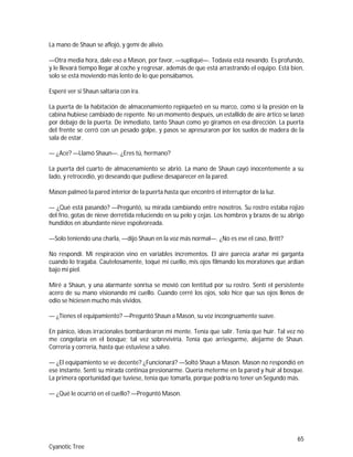 65
Cyanotic Tree
La mano de Shaun se aflojó, y gemí de alivio.
—Otra media hora, dale eso a Mason, por favor, —supliqué—. Todavía está nevando. Es profundo,
y le llevará tiempo llegar al coche y regresar, además de que está arrastrando el equipo. Está bien,
solo se está moviendo más lento de lo que pensábamos.
Esperé ver si Shaun saltaría con ira.
La puerta de la habitación de almacenamiento repiqueteó en su marco, como si la presión en la
cabina hubiese cambiado de repente. No un momento después, un estallido de aire ártico se lanzó
por debajo de la puerta. De inmediato, tanto Shaun como yo giramos en esa dirección. La puerta
del frente se cerró con un pesado golpe, y pasos se apresuraron por los suelos de madera de la
sala de estar.
— ¿Ace? —Llamó Shaun—. ¿Eres tú, hermano?
La puerta del cuarto de almacenamiento se abrió. La mano de Shaun cayó inocentemente a su
lado, y retrocedió, yo deseando que pudiese desaparecer en la pared.
Mason palmeó la pared interior de la puerta hasta que encontró el interruptor de la luz.
— ¿Qué está pasando? —Preguntó, su mirada cambiando entre nosotros. Su rostro estaba rojizo
del frío, gotas de nieve derretida reluciendo en su pelo y cejas. Los hombros y brazos de su abrigo
hundidos en abundante nieve espolvoreada.
—Solo teniendo una charla, —dijo Shaun en la voz más normal—. ¿No es ese el caso, Britt?
No respondí. Mi respiración vino en variables incrementos. El aire parecía arañar mi garganta
cuando lo tragaba. Cautelosamente, toqué mi cuello, mis ojos filmando los moratones que ardían
bajo mi piel.
Miré a Shaun, y una alarmante sonrisa se movió con lentitud por su rostro. Sentí el persistente
acero de su mano visionando mi cuello. Cuando cerré los ojos, solo hice que sus ojos llenos de
odio se hiciesen mucho más vividos.
— ¿Tienes el equipamiento? —Preguntó Shaun a Mason, su voz incongruamente suave.
En pánico, ideas irracionales bombardearon mi mente. Tenía que salir. Tenía que huir. Tal vez no
me congelaría en el bosque; tal vez sobreviviría. Tenía que arriesgarme, alejarme de Shaun.
Correría y correría, hasta que estuviese a salvo.
— ¿El equipamiento se ve decente? ¿Funcionará? —Soltó Shaun a Mason. Mason no respondió en
ese instante. Sentí su mirada continúa presionarme. Quería meterme en la pared y huir al bosque.
La primera oportunidad que tuviese, tenía que tomarla, porque podría no tener un Segundo más.
— ¿Qué le ocurrió en el cuello? —Preguntó Mason.
 