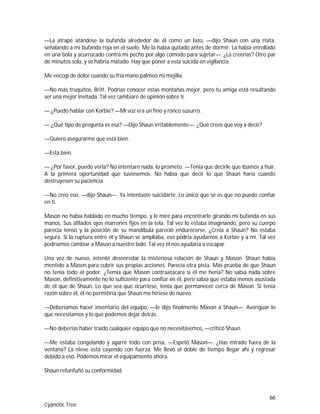 66
Cyanotic Tree
—La atrapé atándose la bufanda alrededor de él como un lazo, —dijo Shaun con una risita,
señalando a mi bufanda roja en el suelo. Me la había quitado antes de dormir. La había enrollado
en una bola y acurrucado contra mi pecho por algo cómodo para sujetar—. ¿La creerías? Otro par
de minutos sola, y se habría matado. Hay que poner a esta suicida en vigilancia.
Me encogí de dolor cuando su fría mano palmeó mi mejilla.
—No más truquitos, Britt. Podrías conocer estas montañas mejor, pero tu amiga está resultando
ser una mejor invitada. Tal vez cambiaré de opinión sobre ti.
— ¿Puedo hablar con Korbie? —Mi voz era un fino y ronco susurro.
— ¿Qué tipo de pregunta es esa? —Dijo Shaun irritablemente—. ¿Qué crees que voy a decir?
—Quiero asegurarme que está bien.
—Está bien.
— ¿Por favor, puedo verla? No intentaré nada, lo prometo. —Tenía que decirle que íbamos a huir.
A la primera oportunidad que tuviésemos. No había que decir lo que Shaun haría cuando
destruyesen su paciencia.
—No creo eso, —dijo Shaun—. Ya intentaste suicidarte. Lo único que sé es que no puedo confiar
en ti.
Mason no había hablado en mucho tiempo, y le miré para encontrarle girando mi bufanda en sus
manos. Sus afilados ojos marrones fijos en la tela. Tal vez lo estaba imaginando, pero su cuerpo
parecía tenso y la posición de su mandíbula pareció endurecerse. ¿Creía a Shaun? No estaba
segura. Si la ruptura entre él y Shaun se ampliaba, eso podría ayudarnos a Korbie y a mí. Tal vez
podríamos cambiar a Mason a nuestro lado. Tal vez él nos ayudaría a escapar.
Una vez de nuevo, intenté desenredar la misteriosa relación de Shaun y Mason. Shaun había
mentido a Mason para cubrir sus propias acciones. Parecía otra pista. Más prueba de que Shaun
no tenía todo el poder. ¿Temía que Mason contraatacara si él me hería? No sabía nada sobre
Mason, definitivamente no lo suficiente para confiar en él, pero sabía que estaba menos asustada
de él que de Shaun. Lo que sea que ocurriese, tenía que permanecer cerca de Mason. Si tenía
razón sobre él, él no permitiría que Shaun me hiriese de nuevo.
—Deberíamos hacer inventario del equipo, —le dijo finalmente Mason a Shaun—. Averiguar lo
que necesitamos y lo que podemos dejar detrás.
—No deberías haber traído cualquier equipo que no necesitásemos, —criticó Shaun.
—Me estaba congelando y agarré todo con prisa, —Espetó Mason—. ¿Has mirado fuera de la
ventana? La nieve está cayendo con fuerza. Me llevó el doble de tiempo llegar ahí y regresar
debido a eso. Podemos mirar el equipamiento ahora.
Shaun refunfuñó su conformidad.
 