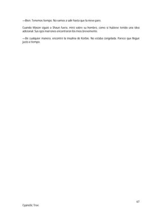67
Cyanotic Tree
—Bien. Tenemos tiempo. No vamos a salir hasta que la nieve pare.
Cuando Mason siguió a Shaun fuera, miró sobre su hombro, como si hubiese tenido una idea
adicional. Sus ojos marrones encontraron los míos brevemente.
—De cualquier manera, encontré la insulina de Korbie. No estaba congelada. Parece que llegué
justo a tiempo.
 