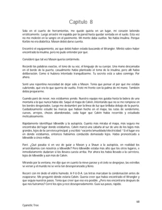 68
Cyanotic Tree
Capítulo 8
Sola en el cuarto de herramientas, me quedé quieta en un lugar, mi corazón latiendo
erráticamente. Luego arrastré mi espalda por la pared hasta quedar sentada en el suelo. Esta vez
no me molesté en la sangre en el pavimento. Mi mente daba vueltas. No había insulina. Porque
Korbie no era diabética. Mason debió darse cuenta.
Encontró el equipamiento, así que debió haber estado buscando el Wrangler. Mintió sobre haber
encontrado la insulina, pero no pude entender por qué.
Consideré que tal vez Mason quería contármelo.
Recordé las palabras exactas, el tono de su voz, el lenguaje de su cuerpo. Una mano descansaba
en el borde de la puerta, casualmente había planteado el tema de la insulina, pero allí había
deliberación. Como si hubiera intentado tranquilizarme. Tu secreto está a salvo conmigo. Por
ahora.
Sentí una repentina necesidad de dejar solo a Mason. Tenía que pensar el por qué me estaba
cubriendo, qué era lo que querría de vuelta. Froté mi frente con la palma de mi mano. También
debía prepararme.
Cuando paró de nevar, nos estábamos yendo. Nuestro equipo nos guiaba hasta la ladera de una
montaña a la que nunca había ido. Saqué el mapa de Calvin, intentando que no se me rompiese en
los bordes desgastados. Luego me deslumbré por la línea de luz que brillaba debajo de la puerta.
Cuidadosamente estudié las marcas que habían hecho en el mapa, las rutas de senderismo,
cuevas, arroyos, chozas abandonadas, cada lugar que Calvin había recorrido y estudiado
meticulosamente.
Rápidamente identifiqué Idlewidle y la autopista. Cuanto más miraba el mapa, más segura me
encontraba del lugar donde estábamos. Calvin marcó una cabaña al sur de uno de los lagos más
grandes, lejos de la carretera principal, y escribió “vacante/amueblado/electricidad.” Si el lugar era
en donde estábamos, entonces habíamos conducido demasiado lejos. Había pronosticado a
Idlewidle a cinco millas.
Paré. ¿Qué pasaba si en vez de guiar a Mason y a Shaun a la autopista, en realidad los
arrastrábamos con nosotros a Idlewidle? Pero Idlewidle estaba más alto que los otros lugares, e
inmediatamente dudarían si los llevara cuesta arriba. Por ahora los había llevado a la carretera,
lejos de Idlewidle y aún más de Calvin.
Mirando por la ventana, me dije que en cuanto la nieve parase y el cielo se despejase, las estrellas
se verían y el mundo no se vería tan desesperanzado y lleno.
Recorrí con mi dedo el vidrio húmedo. A-Y-U-D-A. Las letras marcaban la condensación antes de
evaporarse. Me pregunté dónde estaría Calvin. Quería creer que había encontrado el Wrangler y
que seguía nuestros pasos. Tenía que creer que eso era posible. ¿Pero nos encontraría después de
que nos fuéramos? Cerré los ojos y recé desesperadamente. Guía sus pasos, rápido.
 