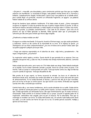 6
Cyanotic Tree
—Dé-jame ir —masculló, una descuidada y poco convincente petición que hizo que sus mejillas
ardiesen con humillación. Le encantaba la lengua, cada palabra metida dentro de sí, hermosa y
brillante, cuidadosamente elegida, fortalecedora; quería sacar esas palabras de su bolsillo ahora,
pero cuando llegó a lo profundo, encontró un enhebrado fragmento, un agujero. Las palabras
habían rodado de su confusa cabeza.
Arrojó los hombros hacia adelante inútilmente. Él la había atado al poste. ¿Cómo conseguiría
recuperar el colgante? La idea de perderlo hizo que el pánico rasgase dentro su pecho. Si solo su
hermano le hubiese devuelto la llamada. Le había dejado un mensaje sobre ir a beber esta noche,
como una prueba. Lo probaba constantemente —casi cada fin de semana— pero esta era la
primera vez que él había ignorado su llamada. Había querido saber que se preocupaba lo
suficiente por ella como para evitarle que hiciera algo estúpido.
¿Finalmente se había rendido con ella?
El vaquero se estaba marchando. En la puerta, levantó el Stetson negro, sus ojos azules petulantes
y codiciosos. Lauren se dio cuenta de la enormidad de su error. Él ni siquiera la quería. ¿La
chantajearía con sus fotos comprometedoras? ¿Era ese el motivo de la cámara? Debía saber que
sus padres pagarían cualquier precio por ellas.
—Tengo una sorpresa esperándote en el cobertizo de atrás —dijo lenta y pesadamente—. No
vayas a ninguna parte, ¿escuchaste?
Su respiración volvió rápida y errática. Quería decirle lo que pensaba de su sorpresa. Pero sus
párpados decayeron más, y cada vez más, le tomaba más tiempo mantenerlos abiertos. Comenzó
a llorar.
Había estado borracha antes, pero nunca así. Él le había dado una droga. Debía haberla deslizado
en su bebida. Eso la estaba volviendo cansada y pesada. Aserró la cuerda contra el poste. O lo
intentó. Todo su cuerpo se sentía pesado con sueño. Tenía que luchar contra eso. Algo terrible iba
a ocurrir cuando él regresase. Tenía que disuadirlo de ello.
Más pronto de lo que esperó, su forma oscureció la entrada. Las luces en el cobertizo lo
iluminaron desde atrás, lanzando una sombra del doble de su altura a través del suelo del cuarto
de almacenamiento. Ya no estaba llevando el Stetson, y parecía más alto de lo que recordaba,
pero eso no fue en lo que se centró Lauren. Sus ojos fueron a sus manos. Él llevaba una segunda
cuerda entre ellas, revisando que resistirían.
Caminó hacia ella y, con manos temblorosas, ató la cuerda alrededor de su cuello. Estaba detrás
de suyo, usando la cuerda para poner su cuello contra el poste. Las luces rompieron detrás de sus
ojos. Estaba apretando con demasiada fuerza. Ella supo instintivamente que él estaba nervioso y
emocionado. Podía sentirlo en el ansioso temblor de su cuerpo. Escuchó el agitado jadeo de su
respiración, volviéndose más cargado, pero no por el esfuerzo. Por la adrenalina. Hizo que su
estómago se enrollase con terror. Él estaba disfrutando esto. Un extraño ruido balbuceante llenó
sus oídos, y se dio cuenta con horror de que era su voz. El sonido pareció asustarlo, maldijo y
apretó con más fuerza.
 