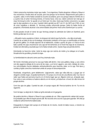 69
Cyanotic Tree
Calvin conocía las montañas mejor que nadie. Y era ingenioso. Podría despistar a Mason y Shaun si
nos encontrara. Perdió años de escuela, pero fue porque no lo intentó. Mayormente para joder a
su padre, sabía. A él le había costado la escuela secundaria, pero era porque daba lo mínimo de sí
y cuanto más el señor Versteeg insistía, él menos hacía. Una vez, Calvin contestó tan mal que el
viejo Versteeg lo echó. Se quedó en un hotel por tres días, hasta que Korbie convenció a su papá
que lo deje quedarse en su casa. Cuando Calvin aprobó sus ACT con 31, los SATS son 2100, en vez
de estar orgulloso o aliviado, Sr. Versteeg estaba enfurecido porque Calvin lo había hecho al
propósito, intentando alcanzar a las universidades del primer nivel como Stanford por su cuenta.
El año pasado circuló el rumor de que Verteeg compró la admisión de Calvin en Stanford, pero
Korbie juraba que no era así.
—Mi padre nunca ayudaría a Calvin, no después de todo lo que ha hecho —me dijo en privado.
Caminé de un lado al otro en la bodega, intentando combatir el frío que se manifestaba en forma
de piel de gallina. En el lado opuesto de la habitación, estaba a punto de girar e ir hacia el otro
lado cuando mis ojos encontraron una caja de herramientas en el nivel más bajo de la estantería.
Estaba tan distraída y asustada que no lo había notado antes. Quizás haya una pistola dentro.
Intentando no hacerme notar, tomé la vieja caja con rastros de moho y la coloqué en el suelo.
Desabroché los pestillos y levanté la tapa.
La familiaridad me abrumó como una fría y húmeda nube.
Mi mente intentaba procesar la cosa que había allí dentro. Una vara pálida y larga, y una esfera
con dos agujeros debajo de la curva de las cejas, y un tercer agujero, una nariz, debajo de estos.
Las extremidades fueron dobladas antinaturalmente para hacerlas caber en la caja. Piel dura y
curtida y tejido conectivo mantenían unido al cuerpo en descomposición.
Paralizada, estupefacta, gemí débilmente. Lógicamente, sabía que ellas-ella-eso, a juzgar por el
elegante vestido negro, no podía lastimarme. El cuerpo era el resto de una difunta vida. Fue más el
saber que había una persona muerta en el mismo lugar que yo. Alguien como yo, atrapada aquí.
Fue como si una ventana se hubiera abierto en mi mente y al observar a través de ella mirara mi
propio destino.
Cerré los ojos de golpe. Cuando los abrí, el cuerpo seguía allí. Parecía burlarse de mí. Tú eres la
siguiente.
Cerré la tapa. La alejé de mí. Había un grito atorado en mi garganta.
No podría decirles a Mason o Shaun lo que acababa de ver. Ellos seguramente sabían del cuerpo.
Era probable que ellos lo hayan puesto allí. No necesito otro secreto suyo para guardar. Mi vida ya
estaba lo suficientemente balanceada.
Empujando la imagen del cuerpo en el fondo de mi mente, mordí mi labio reseco, e intenté no
pensar en la muerte.
 