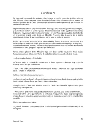 70
Cyanotic Tree
Capítulo 9
He escuchado que cuando las personas están cerca de la muerte, recuerdos destellan ante sus
ojos. Mientras estaba esperando lo que el destino de Shaun y Mason tenían pendiente para mí, mi
mente trajo recuerdos de Calvin, quien desesperadamente tenía la esperanza de que estuviese de
camino a encontrarnos.
La primera vez que fui de campamento con los Versteegs, tenía once años y Calvin trece. Era julio,
y las montañas estaban en un frío repuesto del calor de la ciudad. Korbie y yo finalmente éramos
lo bastante mayores para dormir al exterior solas, y el Señor Vesteeg nos ayudó a alzar la tienda
en el profundo césped verde detrás de Idlewilde. Prometió dejar la puerta de la cocina
desbloqueada, en caso de que necesitásemos usar el baño en medio de la noche.
Korbie y yo teníamos lápices de labios, tubos coloridos, frascos de colorete y sombra de ojos
esparcidos por el suelo de la tienda, y estábamos dando la una a la otra maquillajes de Katy Perry.
Cuando terminásemos, íbamos a filmar nuestro propio video musical de “Hot N Cold.” Korbie tenía
aspiraciones de fama, y no podía esperar a que comenzase.
Korbie estaba aplicando Dulce Manzana Roja a mi boca cuando escuchamos falsos ruidos
fantasmales viniendo del exterior. Un haz de luz bailó erráticamente por la tela de la tienda.
— ¡Dejanos solas, Calvin! —Gritó Korbie.
—Calmate, —dijo él, quitando la cremallera de la tienda y gateando dentro—. Voy a dejar la
linterna. Mamá dijo que lo olvidasteis.
—Bien, —dijo Korbie, arrancándole la linterna de las manos—. Ahora sal. Ve a jugar con Rohan
Laser, —añadió en tono burlón.
Calvin le mostró los dientes como un perro.
— ¿Qué está mal con Rohan? —Pregunté. Korbie me había invitado al viaje de acampada, y Calvin
había invitado a Rohan. Pensé que Calvin y Rohan eran amigos.
—Mi padre hizo a Calvin traer a Rohan, —anunció Korbie con una risa de superioridad—, pero
Calvin no puede soportarle.
—A mi padre le gusta Rohan porque es bueno en el tenis y es listo, y sus padres están forrados, —
me explicó Calvin—. Cree que Rohan me lo contagiará. Ni siquiera me dejará elegir a mis propios
amigos. Estoy en secundaria, y está haciendo arreglos de citas de juegos para mí. Es estúpido. Él es
estúpido.
Miré preocupadamente a Korbie.
— ¿Te hizo invitarme? —No podía soportar la idea de Calvin y Korbie riéndose de mí después de
mi regreso.
 