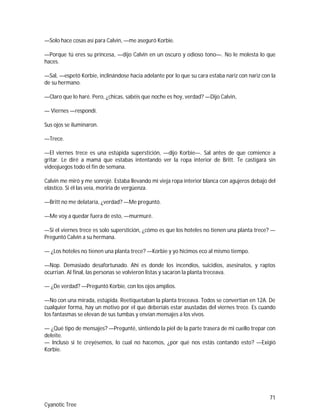 71
Cyanotic Tree
—Solo hace cosas así para Calvin, —me aseguró Korbie.
—Porque tú eres su princesa, —dijo Calvin en un oscuro y odioso tono—. No le molesta lo que
haces.
—Sal, —espetó Korbie, inclinándose hacia adelante por lo que su cara estaba nariz con nariz con la
de su hermano.
—Claro que lo haré. Pero, ¿chicas, sabéis que noche es hoy, verdad? —Dijo Calvin,
— Viernes —respondí.
Sus ojos se iluminaron.
—Trece.
—El viernes trece es una estúpida superstición, —dijo Korbie—. Sal antes de que comience a
gritar. Le diré a mamá que estabas intentando ver la ropa interior de Britt. Te castigará sin
videojuegos todo el fin de semana.
Calvin me miró y me sonrojé. Estaba llevando mi vieja ropa interior blanca con agujeros debajo del
elástico. Si él las veía, moriría de vergüenza.
—Britt no me delataría, ¿verdad? —Me preguntó.
—Me voy a quedar fuera de esto, —murmuré.
—Si el viernes trece es solo superstición, ¿cómo es que los hoteles no tienen una planta trece? —
Preguntó Calvin a su hermana.
— ¿Los hoteles no tienen una planta trece? —Korbie y yo hicimos eco al mismo tiempo.
—Nop. Demasiado desafortunado. Ahí es donde los incendios, suicidios, asesinatos, y raptos
ocurrían. Al final, las personas se volvieron listas y sacaron la planta treceava.
— ¿De verdad? —Preguntó Korbie, con los ojos amplios.
—No con una mirada, estúpida. Reetiquetaban la planta treceava. Todos se convertían en 12A. De
cualquier forma, hay un motivo por el que deberíais estar asustadas del viernes trece. Es cuando
los fantasmas se elevan de sus tumbas y envían mensajes a los vivos.
— ¿Qué tipo de mensajes? —Pregunté, sintiendo la piel de la parte trasera de mi cuello trepar con
deleite.
— Incluso si te creyésemos, lo cual no hacemos, ¿por qué nos estás contando esto? —Exigió
Korbie.
 