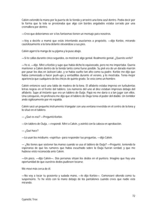 72
Cyanotic Tree
Calvin extendió la mano por la puerta de la tienda y arrastró una lona azul dentro. Podía decir por
la forma que la tela se presionaba que algo con bordes angulados estaba cerrado por una
cremallera por dentro.
—Creo que deberíamos ver si los fantasmas tienen un mensaje para nosotros.
—Voy a decirle a mamá que estás intentando asustarnos a propósito, —dijo Korbie, mirando
cautelosamente a la lona delante elevándose a sus pies.
Calvin agarró la manga de su pijama y la puso abajo.
—Si te callas durante cinco segundos, os mostraré algo genial. Realmente genial. ¿Queréis verlo?
—Yo sí, —dije. Miré a Korbie y supe que había dicho lo equivocado, pero no me importaba. Quería
mantener a Calvin dentro de la tienda tanto como fuese posible. Su piel era de un dorado marrón
por pasar los días en Jackson Lake, y se había vuelto tan alto como su padre. Korbie me dijo que
había comenzado a hacer push-ups y sentadillas durante el verano, y lo mostraba. Tenía mejor
apariencia que cualquiera de los chicos de quinto grado. Se veía como un hombre.
Calvin entonces sacó una tabla de madera de la lona. El alfabeto estaba impreso en turbulentas
letras negras en el frente del tablero. Los números del uno al diez estaban impresos debajo del
alfabeto. Supe al instante que era un tablero de Ouija. Papá no me daría o a Ian jugar con ellos.
Una catequesis, mi profesora me dijo que el tablero de Oiuja tenía el poder del diablo. Un temblor
ando sigilosamente por mi espalda.
Calvin sacó un pequeño instrumento triangular con una ventana revestida en el centro de la lona y
lo situó en el tablero.
— ¿Qué es eso? —Preguntó Korbie.
—Un tablero de Ouija, —respondí. Miré a Calvin, y asintió con la cabeza en aprobación.
— ¿Qué hace?
—Lo usan los médiums –espíritus– para responder tus preguntas, —dijo Calvin.
— ¿No tienes que sostener las manso cuando se usa el tablero de Ouija? —Pregunté, teniendo la
esperanza de que los rumores que había escuchado sobre la Ouija fueran verdad, y que me
hubiese visto reconocida ante Calvin.
—Un poco, —dijo Calvin—. Dos personas sitúan los dedos en el puntero. Imagino que hay una
oportunidad de que vuestros dedos pudiesen tocarse.
Me moví más cerca de él.
—No voy a tocar tu grasienta y sudada mano, —le dijo Korbie—. Comenzaré oliendo como tu
suspensorio. Te he visto con la mano debajo de los pantalones cuando crees que nadie está
mirando.
 