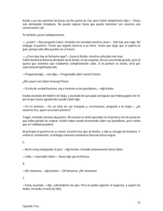 73
Cyanotic Tree
Korbie y yo nos cubrimos las bocas con los puños de risa, pero Calvin simplemente dijo—: Chicas
sois demasiado inmaduras. No puedo esperar hasta que pueda mantener con vosotras una
conversación real.
Yo también, pensé soñadoramente.
— ¿Listas? —Nos preguntó Calvin, mirando con seriedad nuestras caras—. Solo hay una regla. No
empujar el puntero. Tenéis que dejarlo moverse a su ritmo. Tenéis que dejar que el espíritu lo
guie, porque solo ellos pueden ver el futuro.
— ¿Crees que hay un fantasma aquí? —Susurró Korbie, mientras sofocaba más risas.
Calvin iluminó la linterna alrededor de la tienda, en las esquinas. No era una tienda grande, pero él
quería que viésemos que estábamos completamente solas. Si el puntero se movía, sería por
sobrenatural significado solo.
—Preguntad algo, —nos dijo—. Preguntadle sobre vuestro futuro.
¿Me casaré con Calvin Vesteeg? Pensé.
—Si esto de verdad funciona, voy a mearme en los pantalones, —dijo Korbie.
Estaba asustada del tablero de Ouija, y asustada de que papá averiguase que había jugado con él,
por lo que estuve agradecida cuando Calvin dijo:
—Yo iré primero. —En un tono de voz tranquilo y ceremonioso, preguntó a la Ouija—, ¿de
nosotros tres, quién va a morir primero?
Tragué, mirando nerviosa al puntero. Mi corazón se sintió apretado en mi pecho y me di cuenta de
que había parado de respirar. Korbie había estado bromeando sobre sus pantalones, pero sentía
que en realidad yo podría.
Al principio el puntero no se movió. Encontré los ojos de Korbie, y ella se encogió de hombros. Y
entonces, lentamente, el artilugio comenzó a deslizarse hacia las letras negras.
C.
—No lo estoy empujando, lo juro, —dijo Korbie, mirando ansiosamente hacia Calvin.
—Calla, —reprendió Calvin—. Nunca dije que lo hicieras.
A.
—Oh, fantasma, —dijo Korbie—. Oh fantasma. ¡Oh, fantasma!
1.
—Estoy asustada, —dije, cubriéndome los ojos. Pero no podía soportar el suspenso, y separé los
dedos, mirando a través de ellos.
 