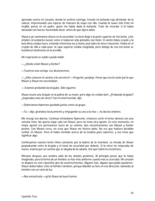 76
Cyanotic Tree
apretado contra mi corazón, donde lo sentiría conmigo. Envolví mi bufanda roja alrededor de la
cabeza, improvisando una especie de máscara de esquí con ella. Cuando la suave tela frotó mi
mejilla, pensé en mi padre, quien me había dado la bufanda. Traté de recordar si lo había
abrazado con fuerza, haciéndolo durar, antes de que dijera adiós.
Shaun y yo caminamos afuera en la oscuridad. La nieve llegó a la parte superior de mis botas, y los
árboles circundantes lucían como si hubieran sido pintados con hielo. El viento había cesado y la
luna llena estaba fuera, echando misteriosa luz y humo azul sobre la nieve reluciente. Podía oír el
crujido de ella a cada paso; la capa superior estaba congelada, pero debajo de eso mis botas se
hundieron fácilmente en la arenilla.
Mi respiración se nubló cuando hablé.
— ¿Dónde están Mason y Korbie?
—Tuvieron una ventaja. Los alcanzaremos.
— ¿Ellos conocen el camino a la carretera? —Pregunté, perpleja. Pensé que era la razón por la que
Mason y Shaun me necesitaban.
— Estamos probando las brújulas. Sólo sígueme.
Shaun acunó una brújula en la palma de su mano, pero algo no estaba bien. ¿Probando brújulas?
¿Separados unos de otros? Con el ceño fruncido, dije:
—Deberíamos habernos quedado juntos como un grupo.
—Tú —dijo, girándose bruscamente y empujando su cara a la mía—, no das las órdenes.
Me encogí con alarma. Continuó mirándome fijamente, entonces cortó el tenso silencio con una
extraña risita. No quería viajar sola con Shaun, pero no tenía otra opción. En este momento, mi
mejor opción era permanecer fuera de su camino. Nos encontraríamos con Mason y Korbie
pronto. Con Mason cerca, no creía que Shaun me hiciera daño. No era que hubiera decidido
confiar en Mason. Pero él había mentido acerca de la insulina para cubrirme, y eso tenía que
significar algo.
Continuamos nuestro lento ritmo constante por la ladera de la montaña. La mirada de Shaun
parpadeando entre la brújula y el túnel de oscuridad por delante. Si la nieve no empezaba de
nuevo, iríamos por un camino que se alejaba de la cabaña. Oré que Calvin lo encontrara.
Minutos después una sombra salió de los árboles próximos. Al principio pensé que lo había
imaginado, pero la forma de un hombre se hizo más uniforme cuanto más se acercaba. Mi corazón
se disparó en este repentino giro de acontecimientos. Alguien más, alguien que podía ayudarme.
Shaun debió haber visto al hombre también, porque blandió su faro en esa dirección, bañando al
hombre con un cono de luz.
—Nos encontraste —gritó Shaun de buen humor.
 