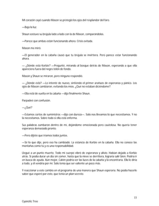 77
Cyanotic Tree
Mi corazón cayó cuando Mason se protegió los ojos del resplandor del faro.
—Baja la luz.
Shaun sostuvo su brújula lado a lado con la de Mason, comparándolas.
—Parece que ambas están funcionando ahora. Crisis evitada.
Mason me miró.
—El generador en la cabaña causó que tu brújula se invirtiera. Pero parece estar funcionando
ahora.
— ¿Dónde está Korbie? —Pregunté, mirando al bosque detrás de Mason, esperando a que ella
apareciera fuera del negro telón de fondo.
Mason y Shaun se miraron, pero ninguno respondió.
— ¿Dónde está? —Lo intenté de nuevo, sintiendo el primer arañazo de esperanza y pánico. Los
ojos de Mason cambiaron, evitando los míos. ¿Qué no estaban diciéndome?
—Ella está de vuelta en la cabaña —dijo finalmente Shaun.
Parpadeé con confusión.
—¿Qué?
—Estamos cortos de suministros —dijo con dureza—. Solo nos llevamos lo que necesitamos. Y no
la necesitamos. Sobre todo si ella está enferma.
Sus palabras zumbaron dentro de mí, dejándome emocionada pero cautelosa. No quería tener
esperanza demasiado pronto.
—Pero dijiste que iríamos todos juntos.
—Sé lo que dije, pero eso ha cambiado. La estancia de Korbie en la cabaña. Ella no conoce las
montañas como tú y es una responsabilidad.
Llegué a un punto muerto. Todo mi cuerpo vibró de esperanza y alivio. Habían dejado a Korbie
atrás. Si podía durar un día sin comer, hasta que la nieve se derritiera, lograría salir bien. Podría ir
en busca de ayuda. Aún mejor, Calvin podría ver las luces de la cabaña y la encontraría. Ella le diría
a todo, y él vendría por mí. Solo tenía que ser valiente un poco más.
Y reaccionar a este cambio en el programa de una manera que Shaun esperaría. No podía hacerle
saber que esperé por esto, que tenía un plan secreto.
 