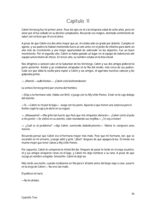 79
Cyanotic Tree
Capitulo 11
Calvin Versteeg fue mi primer amor. Puse los ojos en él a la temprana edad de ocho años, pero mi
amor por él fue sellado en su décimo cumpleaños. Recuerdo ese mágico, atontado sentimiento de
saber con certeza que él era el único.
A pesar de que Calvin era dos años mayor que yo, él estaba sólo un grado por delante. Cumplía en
agosto, y sus padres lo habían mantenido fuera un año antes en el jardín de infantes para darle un
año más de crecimiento y una mejor oportunidad de sobresalir en los deportes. Fue un buen
movimiento. Por el segundo año, Calvin se había ganado un lugar en el equipo de baloncesto del
equipo universitario de chicos. En tercer año, su nombre estaba en la lista inicial.
Nos dirigimos a Jackson Lake en la Suburban de los Versteegs. Calvin y sus dos amigos pidieron la
parte posterior. Korbie y yo estábamos atrapadas en la fila del medio, más cerca de sus padres.
Cada vez que daba la vuelta para espiar a Calvin y sus amigos, él agarraba nuestras cabezas y las
golpeaba juntas.
— ¡Mamá! —aulló Korbie—. ¡Calvin está lastimándonos!
La señora Versteeg miró por encima del hombro.
—Deja a tu hermano solo. Habla con Britt, o juega con tu My Little Ponies. Están en la caja debajo
del asiento.
—Sí, —Calvin se rió por lo bajo—. Juega con tus ponis. Apuesto a que tienen una sorpresa para ti.
Korbie cogió la caja y la abrió en su regazo.
— ¡Maaaaamá! —Ella gritó tan fuerte que hizo que mis tímpanos vibraran—. ¡Calvin cortó el pelo
a mis ponis! —Se volteó en su asiento, color inundando sus mejillas—. ¡Te voy a matar!
— ¿Cuál es el problema? —dijo Calvin, sonriendo diabólicamente—. Mamá te comprará unos
nuevos.
Recuerdo pensar que Calvin era el hermano mayor más malo. Peor que mi hermano, Ian, que se
escondió en mi armario, y luego saltó y gritó “¡Boo!” después de que apagara la luz. El miedo era
mucho mejor que tener calvos a My Little Ponies.
Por supuesto, Calvin lo compensó la mitad del día. Después de pasar la tarde en el esquí acuático,
él y sus amigos atraparon ranas en el lago, y Calvin me dejó nombrar a su rana. A pesar de que
escogí un nombre estúpido -Smoochie- Calvin lo dejó así.
Más tarde esa noche, cuando estábamos en fila para ir al baño antes del largo viaje a casa, susurré
en la oreja de Calvin—: No eres tan malo.
Él pellizcó mi nariz.
—No lo olvides.
 