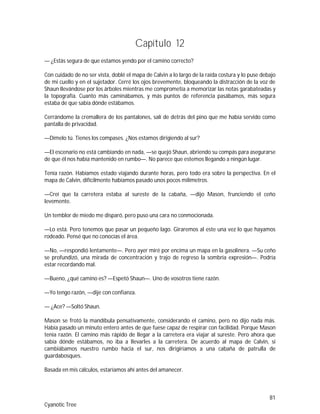 81
Cyanotic Tree
Capítulo 12
— ¿Estás segura de que estamos yendo por el camino correcto?
Con cuidado de no ser vista, doblé el mapa de Calvin a lo largo de la raída costura y lo puse debajo
de mi cuello y en el sujetador. Cerré los ojos brevemente, bloqueando la distracción de la voz de
Shaun llevándose por los árboles mientras me comprometía a memorizar las notas garabateadas y
la topografía. Cuanto más caminábamos, y más puntos de referencia pasábamos, más segura
estaba de que sabía dónde estábamos.
Cerrándome la cremallera de los pantalones, salí de detrás del pino que me había servido como
pantalla de privacidad.
—Dímelo tú. Tienes los compases. ¿Nos estamos dirigiendo al sur?
—El escenario no está cambiando en nada, —se quejó Shaun, abriendo su compás para asegurarse
de que él nos había mantenido en rumbo—. No parece que estemos llegando a ningún lugar.
Tenía razón. Habíamos estado viajando durante horas, pero todo era sobre la perspectiva. En el
mapa de Calvin, difícilmente habíamos pasado unos pocos milímetros.
—Creí que la carretera estaba al sureste de la cabaña, —dijo Mason, frunciendo el ceño
levemente.
Un temblor de miedo me disparó, pero puso una cara no conmocionada.
—Lo está. Pero tenemos que pasar un pequeño lago. Giraremos al este una vez lo que hayamos
rodeado. Pensé que no conocías el área.
—No, —respondió lentamente—. Pero ayer miré por encima un mapa en la gasolinera. —Su ceño
se profundizó, una mirada de concentración y trajo de regreso la sombría expresión—. Podría
estar recordando mal.
—Bueno, ¿qué camino es? —Espetó Shaun—. Uno de vosotros tiene razón.
—Yo tengo razón, —dije con confianza.
— ¿Ace? —Soltó Shaun.
Mason se frotó la mandíbula pensativamente, considerando el camino, pero no dijo nada más.
Había pasado un minuto entero antes de que fuese capaz de respirar con facilidad. Porque Mason
tenía razón. El camino más rápido de llegar a la carretera era viajar al sureste. Pero ahora que
sabía dónde estábamos, no iba a llevarles a la carretera. De acuerdo al mapa de Calvin, si
cambiábamos nuestro rumbo hacia el sur, nos dirigiríamos a una cabaña de patrulla de
guardabosques.
Basada en mis cálculos, estaríamos ahí antes del amanecer.
 