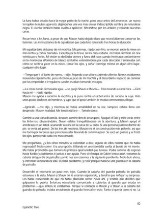 82
Cyanotic Tree
La luna había estado fuera la mayor parte de la noche, pero poco antes del amanecer, un nuevo
terraplén de nubes apareció, dejándonos una vez más en esa indescriptible sombra de naturaleza
negra. El viento también había vuelto a aparecer, filtrándose por los árboles y rozando nuestras
caras.
Recurrimos a los faros, a pesar de que Mason había dejado claro que necesitábamos conservar las
baterías. Las instrucciones de la caja decían que cada fato tenía solo tres horas de duración.
Mi espalda dolía del peso de mi mochila. Mis piernas, rígidas con frío, se movían sobre la nieve en
más lentas y cortas zancadas. Excepto por la breve siesta en la cabaña, no había dormido en casi
veinticuatro horas. Mi visión se deslizaba dentro y fuera del foco cuando intentaba concentrarme
en la monótona alfombra de blanco cristalino extendiéndose por cada dirección. Fantaseaba con
cómo se sentiría yacer en la nieve, cerrar los ojos, y soñar conmigo misma en algún otro lugar,
cualquier otro lugar.
—Tengo que ir al baño de nuevo, —dije, llegando a un alto y cogiendo aliento. No nos estábamos
moviendo rápidamente, pero el continuo peso de mi mochila y el discordante impacto de caminar
por las empinadas e irregulares cuestas estaban tomando estragos.
—La estás dando demasiada agua, —se quejó Shaun a Mason—. Está meando a cada hora. —Giró
hacia mí—. Hazlo rápido.
Mason me ayudó a sacarme la mochila y la puso contra un árbol antes de sacarse la suya. Hizo
unos pocos dobleces de hombros, y supe que el peso también le estaba comenzando a llegar.
—Ignórale, —me dijo, y mientras no había amabilidad en su voz, tampoco estaba llena con
desprecio. Más en realidad. Me tendió su faro—. Tomate cinco.
Caminé a una corta distancia, después caminé detrás de un pino. Apagué el fato y miré atrás entre
las linternas, observándoles. Shaun estaba tranquilizándose en la abertura, y Mason apoyó el
antebrazo en un árbol, acunando su cara en la curva de su codo. Si una persona pudiese dormir de
pie, se vería así, pensé. De los tres de nosotros, Mason era el de construcción más potente, así que
me tomó por sorpresa que pareciese estar llevando la caminata peor. Se sacó un guante y se frotó
los ojos, pareciendo cada vez más cansado.
Me preguntaba, ¿si los cinco minutos se extendían a diez, alguno de ellos notaría que no había
regresado? Podía correr. Era una opción, titilando en una bombilla suelta al borde de mi mente.
Me había prometido que tomaría la primera oportunidad que tuviese. Podía caminar de regreso
hasta Korbie y podríamos ir juntas a por ayuda. Pero si el mapa de Calvin tenía razón, veríamos la
cabaña del guardia de patrulla cuando nos acercásemos a la siguiente pendiente. Podía huir ahora,
y enfrentar la naturaleza sola. O podía quedarme, y rezar porque hubiese una guardia en la cabaña
de patrulla.
Desarrollé el escenario un paso más lejos. Cuando la cabaña del guardia patrulla de patrulla
estuviese a la vista, Mason y Shaun no lo estarían esperando, y tendría que reflejar su sorpresa.
Les había convencido de que no había planeado correr hasta ahí, y tendría que decirles que
golpeasen la puerta. Entonces necesitaría comunicarle a cubiertas al guardia que estaba en
problemas —que ambos lo estábamos. Porque si conducía a Mason y a Shaun a la cabaña del
guardia de patrulla, estaba arrastrando al guardia forestal en esto. Tanto si quería como si no. La
 