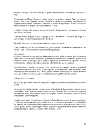 83
Cyanotic Tree
diferencia, me dije a mí misma, era que el guardia forestal estaba entrenado para lidiar con lo
peor.
Confirmando que Mason y Shaun no estaban revisándome, saqué el mapa de Calvin y lo examiné
de cerca bajo el faro. Algo de distancia detrás de la cabaña del guardia de patrulla había un
pequeño y estrecho lago. Calvin había garabateado “fuente de agua limpia” al lado. Procesé esta
información antes de dirigirme de regreso a Mason y Shaun.
— ¿Cuánto tiempo falta antes de que descansemos? —Les pregunté—. No podemos continuar
para siempre sin dormir.
—Descansaremos despues de que se ponga el sol, —dijo Mason—. Tenemos que llegar a la
carretera para el momento que limpien las carreteras.
Así podéis robar un coche antes de que la policía os encuentre, pensé.
—Hay un lago de agua no contaminada cerca, pero nos llevará alrededor de una hora fuera del
rumbo, —dije—. Es nuestra última oportunidad de agua limpia.
Mason asintió.
—Entonces las volveremos a llenar en el lago, pondremos un refugio temporal, y tomaremos una
rápida siesta. —Me extendió mi mochila, y debió haberme visto hacer una mueca, debido a que
una breve sonrisa de disculpa titiló en su boca. Bajó la voz, manteniendo sus siguientes palabras
entre nosotros—. Sé que es pesada, pero ya casi estamos ahí. Un par de horas más.
Tomé la mochila incrédulamente, insegura de cómo interpretar su pequeño gesto de amabilidad.
Estaba manteniéndome como rehén. ¿Cómo esperaba que respondiese? ¿Con una sonrisa de mi
parte? Recordando el cadáver en la cabaña, intenté recordar está considerada versión de Mason
con el que podría ser un asesino. ¿Era su amabilidad genuina? ¿Me mataría si lo hacía?
—Un par de horas, —repetí.
No se lo dije, pero su las cosas iban de acuerdo a mi plan, estaríamos deteniéndonos mucho más
pronto.
En no más de treinta minutos, nos acercamos al lavatorio de la pendiente, nuestro camino
inclinándose a través de los árboles para captar el borde más suave de la montaña, tuve mi primer
destello de la cabaña del guardia de patrulla. Era pequeña, de dos o tres cuartos como mucho, con
un tejado bajo y diminuto porche.
Llegados a este punto, he mantenido mi esperanza fijada abajo, con miedo de que no encontraría
la cabaña de patrulla, pero de repente mi corazón se incrementó, ardiendo en mi pecho. El alivio
me abofeteó con más fuerza que el amargamente frío viento. La cabaña de patrulla, justo delante.
Con un guardia dentro, estaba segura de eso. Después de que todo hubiese ido mal, finalmente
estaba captando un respiro. La pesadilla estaba llegando a su fin.
 