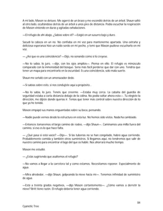 84
Cyanotic Tree
A mi lado, Mason se detuvo. Me agarró de un brazo y me escondió detrás de un árbol. Shaun saltó
al otro lado, ocultándose detrás de un árbol a unos pies de distancia. Podía escuchar la respiración
de Mason viniendo en duras y agitadas exhalaciones.
—El refugio de ahí abajo. ¿Sabías sobre él? —Exigió en un susurro bajo y duro.
Sacudí la cabeza en un no. No confiaba en mi voz para mantenerme apartada. Una extraña y
deliciosa esperanza hizo un ruido sordo en mi pecho, y temí que Mason pudiese escucharlo en mi
voz.
— ¿Así que es una coincidencia? —Dijo, no sonando como si lo creyese.
—No lo sabía, lo juro, —dije, con los ojos amplios—. Piensa en ello. El refugio es minúsculo
comparado con la inmensidad del bosque. Sería más fácil perderse que dar con uno. Tendría que
tener un mapa para encontrarlo en la oscuridad. Es una coincidencia, solo mala suerte.
Shaun me señaló con un amenazador dedo.
—Si sabías sobre esto, si nos condujiste aquí a propósito…
—No lo sabía, lo juro. Tenéis que creerme. —Estaba muy cerca. La cabaña del guardia de
seguridad estaba a corta distancia debajo de la colina. No podía soltar ahora esto—. Tú elegiste la
dirección, me dijiste donde querías ir. Tenías que tener más control sobre nuestra dirección de lo
que yo he tenido.
Mason empapó sus manos enguantadas sobre su boca, pensando.
—Nadie puede vernos desde la estructura en esta luz. No hemos sido vistos. Nada ha cambiado.
—Entonces tomaremos el largo camino de rodeo, —dijo Shaun—. Caminamos una milla fuera del
camino, si eso es lo que hace falta.
— ¿Qué pasa si está vacío? —Dije—. Si las tuberías no se han congelado, habrá agua corriendo.
Probablemente comida y también otros suministros. Si llegamos aquí, no tendremos que salir de
nuestro camino para encontrar el lago del que os hablé. Nos ahorrará mucho tiempo.
Mason me estudió.
— ¿Estás sugiriendo que asaltemos el refugio?
—No vamos a llegar a la carretera tal y como estamos. Necesitamos reponer. Especialmente de
agua.
—Mira alrededor, —dijo Shaun, golpeando la nieve hacia mí—. Tenemos infinidad de suministro
de agua.
—Está a treinta grados negativos, —dijo Mason cortantemente—. ¿Cómo vamos a derretir la
nieve? Britt tiene razón. El refugio debería tener agua corriendo.
 