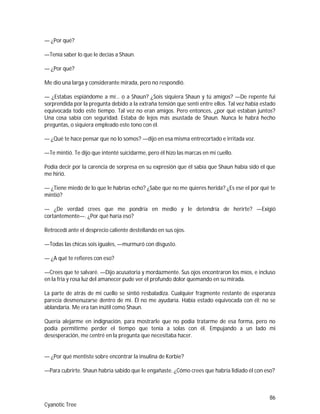 86
Cyanotic Tree
— ¿Por qué?
—Tenía saber lo que le decías a Shaun.
— ¿Por qué?
Me dio una larga y considerante mirada, pero no respondió.
— ¿Estabas espiándome a mí… o a Shaun? ¿Sois siquiera Shaun y tú amigos? —De repente fui
sorprendida por la pregunta debido a la extraña tensión que sentí entre ellos. Tal vez había estado
equivocada todo este tiempo. Tal vez no eran amigos. Pero entonces, ¿por qué estaban juntos?
Una cosa sabía con seguridad. Estaba de lejos más asustada de Shaun. Nunca le habrá hecho
preguntas, o siquiera empleado este tono con él.
— ¿Qué te hace pensar que no lo somos? —dijo en esa misma entrecortado e irritada voz.
—Te mintió. Te dijo que intenté suicidarme, pero él hizo las marcas en mi cuello.
Podía decir por la carencia de sorpresa en su expresión que él sabía que Shaun había sido el que
me hirió.
— ¿Tiene miedo de lo que le habrías echo? ¿Sabe que no me quieres herida? ¿Es ese el por qué te
mintió?
— ¿De verdad crees que me pondría en medio y le detendría de herirte? —Exigió
cortantemente—. ¿Por qué haría eso?
Retrocedí ante el desprecio caliente destellando en sus ojos.
—Todas las chicas sois iguales, —murmuró con disgusto.
— ¿A qué te refieres con eso?
—Crees que te salvaré. —Dijo acusatoria y mordazmente. Sus ojos encontraron los míos, e incluso
en la fría y rosa luz del amanecer pude ver el profundo dolor quemando en su mirada.
La parte de atrás de mi cuello se sintió resbaladiza. Cualquier fragmente restante de esperanza
parecía desmenuzarse dentro de mí. Él no me ayudaría. Había estado equivocada con él; no se
ablandaría. Me era tan inútil como Shaun.
Quería alejarme en indignación, para mostrarle que no podía tratarme de esa forma, pero no
podía permitirme perder el tiempo que tenía a solas con él. Empujando a un lado mi
desesperación, me centré en la pregunta que necesitaba hacer.
— ¿Por qué mentiste sobre encontrar la insulina de Korbie?
—Para cubrirte. Shaun habría sabido que le engañaste. ¿Cómo crees que habría lidiado él con eso?
 