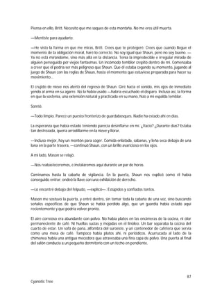 87
Cyanotic Tree
Piensa en ello, Britt. Necesito que me saques de esta montaña. No me eres útil muerta.
—Mentiste para ayudarte.
—He visto la forma en que me miras, Britt. Crees que te protegeré. Crees que cuando llegue el
momento de la obligación moral, haré lo correcto. No soy igual que Shaun, pero no soy bueno. —
Ya no está mirándome, sino más allá en la distancia. Tenía la impredecible e irregular mirada de
alguien perseguido por viejos fantasmas. Un incómodo temblor crepitó dentro de mí. Comenzaba
a creer que él podría ser más peligroso que Shaun. Que él estaba cegando su momento, jugando al
juego de Shaun con las reglas de Shaun, hasta el momento que estuviese preparado para hacer su
movimiento…
El crujido de nieve nos alertó del regreso de Shaun. Giré hacia el sonido, mis ojos de inmediato
yendo al arma en su agarre. No la había usado —habría escuchado el disparo. Incluso así, la forma
en que la sostenía, una extensión natural y practicada en su mano, hizo a mi espalda temblar.
Sonrió.
—Todo limpio. Parece un puesto fronterizo de guardabosques. Nadie ha estado ahí en días.
La esperanza que había estado teniendo parecía desinflarse en mí. ¿Vacío? ¿Durante días? Estaba
tan destrozada, quería arrodillarme en la nieve y llorar.
—Incluso mejor, hay un montón para coger. Comida enlatada, sabanas, y leña seca debajo de una
lona en la parte trasera, —continuó Shaun, con un brillo avaricioso en los ojos.
A mi lado, Mason se relajó.
—Nos reabasteceremos, e instalaremos aquí durante un par de horas.
Caminamos hasta la cabaña de vigilancia. En la puerta, Shaun nos explicó como él había
conseguido entrar; ondeó la llave con una exhibición de derecho.
—Lo encontré debajo del felpudo, —explicó—. Estúpidos y confiados tontos.
Mason me sostuvo la puerta, y entré dentro, sin tomar toda la cabaña de una vez, sino buscando
señales específicas de que Shaun se había perdido algo, que un guardia había estado aquí
recientemente y que podría volver pronto.
El aire correoso era abundante con polvo. No había platos en las encimeras de la cocina, ni olor
permaneciente de café. Ni huellas sucias y mojadas en el linóleo. Un bar separaba la cocina del
cuarto de estar. Un sofá de pana, alfombra del suroeste, y un contenedor de cafetera que servía
como una mesa de café. Tampoco había platos ahí, ni periódicos. Acurrucada al lado de la
chimenea había una antigua mecedora que atravesaba una fina capa de polvo. Una puerta al final
del salón conducía a un pequeño dormitorio con un techo en pendiente.
 