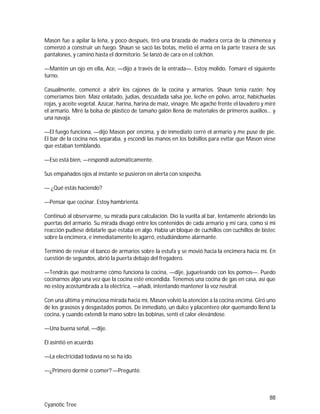 88
Cyanotic Tree
Mason fue a apilar la leña, y poco después, tiró una brazada de madera cerca de la chimenea y
comenzó a construir un fuego. Shaun se sacó las botas, metió el arma en la parte trasera de sus
pantalones, y caminó hasta el dormitorio. Se lanzó de cara en el colchón.
—Mantén un ojo en ella, Ace, —dijo a través de la entrada—. Estoy molido. Tomaré el siguiente
turno.
Casualmente, comencé a abrir los cajones de la cocina y armarios. Shaun tenía razón; hoy
comeríamos bien. Maíz enlatado, judías, descuidada salsa joe, leche en polvo, arroz, habichuelas
rojas, y aceite vegetal. Azúcar, harina, harina de maíz, vinagre. Me agaché frente el lavadero y miré
el armario. Miré la bolsa de plástico de tamaño galón llena de materiales de primeros auxilios… y
una navaja.
—El fuego funciona, —dijo Mason por encima, y de inmediato cerré el armario y me puse de pie.
El bar de la cocina nos separaba, y escondí las manos en los bolsillos para evitar que Mason viese
que estaban temblando.
—Eso está bien, —respondí automáticamente.
Sus empañados ojos al instante se pusieron en alerta con sospecha.
— ¿Qué estás haciendo?
—Pensar que cocinar. Estoy hambrienta.
Continuó al observarme, su mirada pura calculación. Dio la vuelta al bar, lentamente abriendo las
puertas del armario. Su mirada divagó entre los contenidos de cada armario y mi cara, como si mi
reacción pudiese delatarle que estaba en algo. Había un bloque de cuchillos con cuchillos de bistec
sobre la encimera, e inmediatamente lo agarró, estudiándome alarmante.
Terminó de revisar el banco de armarios sobre la estufa y se movió hacia la encimera hacia mí. En
cuestión de segundos, abrió la puerta debajo del fregadero.
—Tendrás que mostrarme cómo funciona la cocina, —dije, jugueteando con los pomos—. Puedo
cocinarnos algo una vez que la cocina esté encendida. Tenemos una cocina de gas en casa, así que
no estoy acostumbrada a la eléctrica, —añadí, intentando mantener la voz neutral.
Con una última y minuciosa mirada hacia mí, Mason volvió la atención a la cocina encima. Giró uno
de los grasosos y desgastados pomos. De inmediato, un dulce y placentero olor quemando llenó la
cocina, y cuando extendí la mano sobre las bobinas, sentí el calor elevándose.
—Una buena señal, —dije.
Él asintió en acuerdo.
—La electricidad todavía no se ha ido.
—¿Primero dormir o comer? —Pregunté.
 