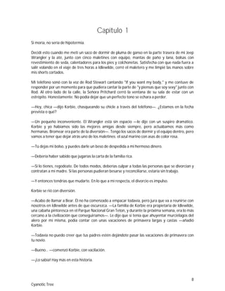 8
Cyanotic Tree
Capítulo 1
Si moría, no sería de hipotermia.
Decidí esto cuando me metí un saco de dormir de pluma de ganso en la parte trasera de mi Jeep
Wrangler y la até, junto con cinco maletines con equipo, mantas de paño y lana, bolsas con
revestimiento de seda, calentadores para los pies y colchonetas. Satisfecha con que nada fuera a
salir volando en el viaje de tres horas a Idlewilde, cerré el maletero y me limpié las manos sobre
mis shorts cortados.
Mi teléfono sonó con la voz de Rod Stewart cantando "If you want my body," y me contuve de
responder por un momento para que pudiera cantar la parte de "y piensas que soy sexy" junto con
Rod. Al otro lado de la calle, la Señora Pritchard cerró la ventana de su sala de estar con un
estrépito. Honestamente. No podía dejar que un perfecto tono se echara a perder.
—Hey, chica —dijo Korbie, chasqueando su chicle a través del teléfono—. ¿Estamos en la fecha
prevista o qué?
—Un pequeño inconveniente. El Wrangler está sin espacio —le dije con un suspiro dramático.
Korbie y yo habíamos sido las mejores amigas desde siempre, pero actuábamos más como
hermanas. Bromear era parte de la diversión—. Tengo los sacos de dormir y el equipo dentro, pero
vamos a tener que dejar atrás uno de los maletines: el azul marino con asas de color rosa.
—Tú dejas mi bolso, y puedes darle un beso de despedida a mi hermoso dinero.
—Debería haber sabido que jugarías la carta de la familia rica.
—Si lo tienes, regodéate. De todos modos, deberías culpar a todas las personas que se divorcian y
contratan a mi madre. Si las personas pudieran besarse y reconciliarse, estaría sin trabajo.
—Y entonces tendrías que mudarte. En lo que a mí respecta, el divorcio es impulso.
Korbie se rió con diversión.
—Acabo de llamar a Bear. Él no ha comenzado a empacar todavía, pero jura que va a reunirse con
nosotros en Idlewilde antes de que oscurezca. —La familia de Korbie era propietaria de Idlewilde,
una cabaña pintoresca en el Parque Nacional Gran Teton, y durante la próxima semana, era lo más
cercano a la civilización que conseguiríamos—. Le dije que si tenía que ahuyentar murciélagos del
alero por mí misma, podía contar con unas vacaciones de primavera largas y castas —añadió
Korbie.
—Todavía no puedo creer que tus padres estén dejándote pasar las vacaciones de primavera con
tu novio.
—Bueno… —comenzó Korbie, con vacilación.
—¡Lo sabía! Hay más en esta historia.
 