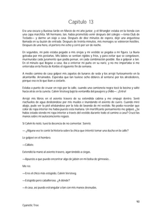 90
Cyanotic Tree
Capítulo 13
Era una oscura y lluviosa tarde en Marzo de mi año junior, y el Wrangler estaba en la tienda con
una capa marchita. Mi hermano, Ian, había prometido venir después del colegio —tenía Club de
Teclado— y darme un viaje a casa. Después de diez minutos de espera, dejé una angustiosa
llamada en su buzón de entrada. Después de treinta minutos, mis mensajes se volvieron hostiles.
Despues de una hora, el portero me echo y cerró por ser de noche.
En segundos, mi pelo estaba pegado a mis orejas y mi vestido se pegaba a mi figura. La lluvia
goteaba por mis pestañas. Mis labios se sentían rígidos y fríos, y para evitar que se congelasen,
murmuraba cada juramento que podía pensar, en cada combinación posible. Iba a golpear a Ian.
En el minuto que llegase a casa, iba a enterrar mi puño en su nariz, y no me importaba si me
enterraba en la fiesta de Korbie el siguiente fin de semana.
A medio camino de casa golpeé mis zapatos de lunares de seda y los arrojé furiosamente en la
alcantarilla. Arruinados. Esperaba que Ian tuviese ocho dólares al sentarse por los alrededores,
porque eso es lo que iban a costarle.
Estaba a punto de cruzar en rojo por la calle, cuando una camioneta negra tocó la bocina y salté
hacia atrás en la cuneta. Calvin Vesteeg bajó la ventanilla del pasajero y chilló—: ¡Entra!
Arrojé mis libros en el asiento trasero de su extendida cabina y me empujé dentro. Sentí
riachuelos de agua deslizándose por mis muslos e inundando el asiento de cuero. Cuando miré
abajo, pude ver la piel atisbándose por la tela de lavanda de mi vestido. No podía recordar que
color de ropa interior me había puesto esta mañana. Un mortificante pensamiento me golpeó. ¿Se
había estado viendo mi ropa interior a través del vestido durante todo el camino a casa? Crucé las
manos sobre mi autoconsciente regazo.
Si Calvin lo notó, tuvo la decencia de no comentar. Sonrió.
— ¿Alguna vez te conté la historia sobre la chica que intentó tomar una ducha en la calle?
Le golpeé en el hombro.
—Cállate.
Extendió la mano al asiento trasero, agarrándolo a ciegas.
—Apuesto a que puedo encontrar algo de jabón en mi bolsa de gimnasio…
Me reí.
—Eres el chico más estúpido, Calvin Versteeg.
—Estúpido pero caballeroso. ¿A dónde?
—A casa, así puedo estrangular a Ian con mis manos desnudas.
 