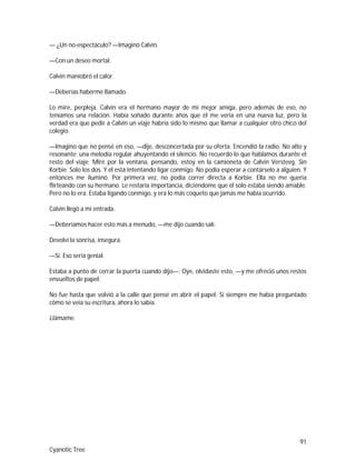 91
Cyanotic Tree
— ¿Un no-espectáculo? —Imaginó Calvin.
—Con un deseo mortal.
Calvin maniobró el calor.
—Deberías haberme llamado.
Lo mire, perpleja. Calvin era el hermano mayor de mi mejor amiga, pero además de eso, no
teníamos una relación. Había soñado durante años que él me vería en una nueva luz, pero la
verdad era que pedir a Calvin un viaje habría sido lo mismo que llamar a cualquier otro chico del
colegio.
—Imagino que no pensé en eso, —dije, desconcertada por su oferta. Encendió la radio. No alto y
resonante; una melodía regular ahuyentando el silencio. No recuerdo lo que hablamos durante el
resto del viaje. Miré por la ventana, pensando, estoy en la camioneta de Calvin Versteeg. Sin
Korbie. Solo los dos. Y él está intentando ligar conmigo. No podía esperar a contárselo a alguien. Y
entonces me iluminó. Por primera vez, no podía correr directa a Korbie. Ella no me quería
flirteando con su hermano. Le restaría importancia, diciéndome que él solo estaba siendo amable.
Pero no lo era. Estaba ligando conmigo, y era lo más coqueto que jamás me había ocurrido.
Calvin llegó a mi entrada.
—Deberíamos hacer esto más a menudo, —me dijo cuando salí.
Devolví la sonrisa, insegura.
—Sí. Eso sería genial.
Estaba a punto de cerrar la puerta cuando dijo—: Oye, olvidaste esto, —y me ofreció unos restos
envueltos de papel.
No fue hasta que volvió a la calle que pensé en abrir el papel. Si siempre me había preguntado
cómo se veía su escritura, ahora lo sabía.
Llámame.
 