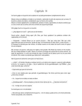 92
Cyanotic Tree
Capítulo 14
Un fuerte golpe en la puerta de la cabaña me sacudió poniéndome completamente alerta.
Mason estuvo arrodillado a mi lado en un instante, cubriendo mi grito de sorpresa con su mano. Él
levantó su dedo a los labios, señalándome que no hiciera otro sonido.
Shaun se movió rápidamente a la habitación, pistola en mano, apuntando a la silueta sombría que
se veía a través de la cortina café de la ventana de la puerta principal.
Otro golpe fuerte en la puerta se escuchó.
— ¿Hay alguien en casa? —grito una voz de hombre.
Quería gritar, ¡Ayuda! ¡Estoy aquí! ¡Oh, Dios, por favor ayúdame! Las palabras estaban ahí,
explotando en mi interior.
— Responde, —ordenó Shaun en un susurro brusco—. Dile que estás bien. Dile que estás
esperando que pase la tormenta. Sácalo de aquí. Un movimiento en falso, Britt, y estás muerta. —
Él chasqueó su pistola para dar énfasis, el sonido resonó en mis oídos tan fuerte como el repicar
de una campana.
Me acerqué a la puerta, cada paso era rígido y más pesado. Me limpié las manos en mis muslos.
Mi cara estaba bañada en sudor. Shaun se arrastró a lo largo de la pared de la cocina exterior, sin
dejar de apuntarme. Le eché una mirada de reojo, él asintió con la cabeza, pero no era una señal
de aliento. Me estaba recordando que debía decir cada palabra.
Abrí la puerta lo suficiente como para ver hacia fuera.
— ¿Hola? —El hombre llevaba un abrigo marrón y un sobrero de vaquero, y pareció sobresaltado
al verme. Se recuperó y me dijo—. Soy el subdirector de los guardabosques, Jay Philliber. ¿Qué
estás haciendo aquí, señorita?
—Esperando que pase la tormenta.
—Esta es una cabaña para que patrulle el guardabosques. No tienes permiso para estar aquí.
¿Cómo has entrado?
—Yo… la puerta no estaba cerrada con llave
—¿Desbloqueada? —Parecía dudoso y trató de mirar detrás de mí—. ¿Todo bien ahí dentro?
—Sí, —le dije con una voz rasposa.
Se movió para ver a mi alrededor.
—Necesito que abras completamente la puerta. —En mi cabeza, podía oírme a mí misma diciendo:
Tienen una pistola, van a matarme.
 