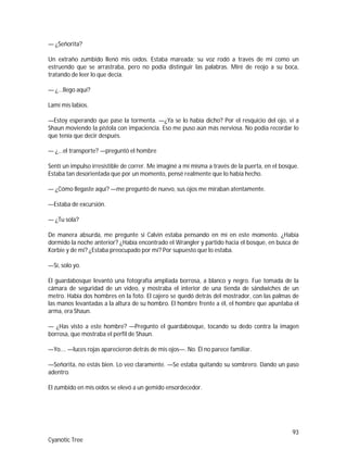93
Cyanotic Tree
— ¿Señorita?
Un extraño zumbido llenó mis oídos. Estaba mareada; su voz rodó a través de mí como un
estruendo que se arrastraba, pero no podía distinguir las palabras. Miré de reojo a su boca,
tratando de leer lo que decía.
— ¿...llego aquí?
Lamí mis labios.
—Estoy esperando que pase la tormenta. —¿Ya se lo había dicho? Por el resquicio del ojo, vi a
Shaun moviendo la pistola con impaciencia. Eso me puso aún más nerviosa. No podía recordar lo
que tenía que decir después.
— ¿...el transporte? —preguntó el hombre
Sentí un impulso irresistible de correr. Me imaginé a mí misma a través de la puerta, en el bosque.
Estaba tan desorientada que por un momento, pensé realmente que lo había hecho.
— ¿Cómo llegaste aquí? —me preguntó de nuevo, sus ojos me miraban atentamente.
—Estaba de excursión.
— ¿Tu sola?
De manera absurda, me pregunte si Calvin estaba pensando en mí en este momento. ¿Había
dormido la noche anterior? ¿Había encontrado el Wrangler y partido hacia el bosque, en busca de
Korbie y de mí? ¿Estaba preocupado por mí? Por supuesto que lo estaba.
—Sí, solo yo.
El guardabosque levantó una fotografía ampliada borrosa, a blanco y negro. Fue tomada de la
cámara de seguridad de un vídeo, y mostraba el interior de una tienda de sándwiches de un
metro. Había dos hombres en la foto. El cajero se quedó detrás del mostrador, con las palmas de
las manos levantadas a la altura de su hombro. El hombre frente a él, el hombre que apuntaba el
arma, era Shaun.
— ¿Has visto a este hombre? —Pregunto el guardabosque, tocando su dedo contra la imagen
borrosa, que mostraba el perfil de Shaun.
—Yo…. —luces rojas aparecieron detrás de mis ojos—. No. Él no parece familiar.
—Señorita, no estás bien. Lo veo claramente. —Se estaba quitando su sombrero. Dando un paso
adentro.
El zumbido en mis oídos se elevó a un gemido ensordecedor.
 