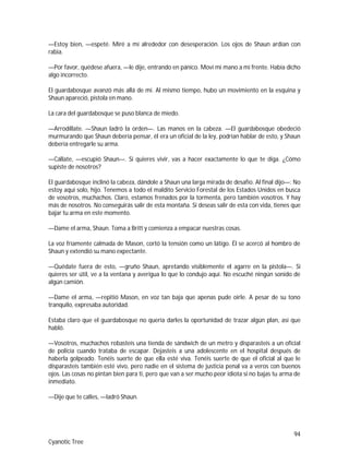 94
Cyanotic Tree
—Estoy bien, —espeté. Miré a mí alrededor con desesperación. Los ojos de Shaun ardían con
rabia.
—Por favor, quédese afuera, —le dije, entrando en pánico. Moví mi mano a mi frente. Había dicho
algo incorrecto.
El guardabosque avanzó más allá de mí. Al mismo tiempo, hubo un movimiento en la esquina y
Shaun apareció, pistola en mano.
La cara del guardabosque se puso blanca de miedo.
—Arrodíllate. —Shaun ladró la orden—. Las manos en la cabeza. —El guardabosque obedeció
murmurando que Shaun debería pensar, él era un oficial de la ley, podrían hablar de esto, y Shaun
debería entregarle su arma.
—Cállate, —escupió Shaun—. Si quieres vivir, vas a hacer exactamente lo que te diga. ¿Cómo
supiste de nosotros?
El guardabosque inclinó la cabeza, dándole a Shaun una larga mirada de desafío. Al final dijo—: No
estoy aquí solo, hijo. Tenemos a todo el maldito Servicio Forestal de los Estados Unidos en busca
de vosotros, muchachos. Claro, estamos frenados por la tormenta, pero también vosotros. Y hay
más de nosotros. No conseguirás salir de esta montaña. Si deseas salir de esta con vida, tienes que
bajar tu arma en este momento.
—Dame el arma, Shaun. Toma a Britt y comienza a empacar nuestras cosas.
La voz fríamente calmada de Mason, cortó la tensión como un látigo. Él se acercó al hombro de
Shaun y extendió su mano expectante.
—Quédate fuera de esto, —gruño Shaun, apretando visiblemente el agarre en la pistola—. Si
quieres ser útil, ve a la ventana y averigua lo que lo condujo aquí. No escuché ningún sonido de
algún camión.
—Dame el arma, —repitió Mason, en voz tan baja que apenas pude oírle. A pesar de su tono
tranquilo, expresaba autoridad.
Estaba claro que el guardabosque no quería darles la oportunidad de trazar algún plan, así que
habló.
—Vosotros, muchachos robasteis una tienda de sándwich de un metro y disparasteis a un oficial
de policía cuando trataba de escapar. Dejasteis a una adolescente en el hospital después de
haberla golpeado. Tenéis suerte de que ella esté viva. Tenéis suerte de que el oficial al que le
disparasteis también esté vivo, pero nadie en el sistema de justicia penal va a veros con buenos
ojos. Las cosas no pintan bien para ti, pero que van a ser mucho peor idiota si no bajas tu arma de
inmediato.
—Dije que te calles, —ladró Shaun.
 