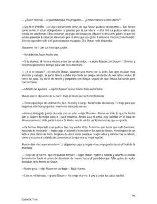 95
Cyanotic Tree
— ¿Quién eres tú? —el guardabosque me preguntó—. ¿Cómo conoces a estos chicos?
—Soy Britt Pheiffer, —le dije rápidamente antes de que Shaun pudiese detenerme—. Me tienen
como rehén y están obligándome a guiarlos por la carretera. —¡Por fin! La policía sabría que
estaba en problemas. Ellos enviarían un grupo de búsqueda. Alguien le diría a mi padre lo que me
estaba pasando. Estaba tan abrumada por el alivio que casi grité. Y entonces mi corazón se hundió.
Esto sería posible sólo si el guardabosque escapaba. O si Shaun no le disparaba.
Shaun me miró con sus fríos ojos azules.
—No deberías haber hecho eso.
—Si lo atamos, él no va a encontrarnos por un día o dos, —razonó Mason con Shaun—. Él vivirá, y
nosotros ganaremos tiempo para salir de la montaña.
— ¿Y si se escapa? —lo desafió Shaun, pasando una mano por su pelo. Sus ojos estaban muy
abiertos y salvajes, la parte blanca estaba inyectada de sangre alrededor de sus orbes azules. Él
cerró los ojos, los abrió de nuevo y parpadeo con fuerza, seguro de que estaba luchando para
concentrarse.
—Matarlo no ayudará, —repitió Mason en ese mismo tono autoritario.
Shaun apretó el puente de su nariz. Pasó el brazo por su frente húmeda.
—Tienes que dejar de ordenarme, Ace. Yo estoy a cargo. Yo tomo las decisiones. Te traje para que
hagamos este trabajo juntos; mantente enfocado en eso.
—Hemos trabajado juntos durante casi un año, —dijo Mason—. Piensa en todo lo que he hecho
por ti. Quiero lo mejor para ti –para nosotros. Ahora baja el arma. Hay cuerdas en el baúl de
almacenamiento en la parte trasera. Si atarlo, nos da un día por lo menos hay que aceptarlo.
—Ya hemos disparado a un policía. No hay vuelta atrás. Tenemos que hacer que esto funcione,
haciendo lo necesario. —Había algo irracional y frenético en los ojos de Shaun, moviéndose de un
lado a otro, fuera de foco. Después de decir estas palabras, tragó saliva y asintió con la cabeza,
como si estuviera tratando de convencerse de que era su mejor opción.
Mason dijo más severamente—: Lo dejaremos aquí y seguiremos empujando hacia el final de la
montaña.
— ¡Deja de gritarme, que no puedo pensar! —rugió Shaun, rodeó a Mason y apuntó la pistola
brevemente hacia él antes de desviarse de nuevo hacia el guardabosque. Más gotas de sudor
brotaban de la frente de Shaun.
—Nadie grita, —dijo Mason en voz baja—. Baja el arma.
—Este es mi llamado, —gruñó Shaun—. Yo tengo el arma. Y voy a cortar los cabos sueltos.
 