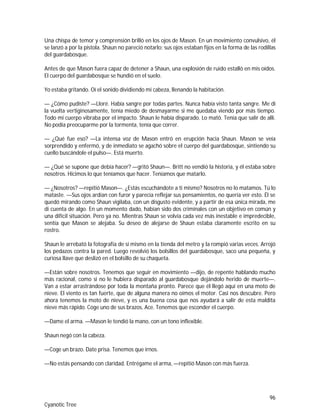 96
Cyanotic Tree
Una chispa de temor y comprensión brilló en los ojos de Mason. En un movimiento convulsivo, él
se lanzó a por la pistola. Shaun no pareció notarlo; sus ojos estaban fijos en la forma de las rodillas
del guardabosque.
Antes de que Mason fuera capaz de detener a Shaun, una explosión de ruido estalló en mis oídos.
El cuerpo del guardabosque se hundió en el suelo.
Yo estaba gritando. Oí el sonido dividiendo mi cabeza, llenando la habitación.
— ¿Cómo pudiste? —Lloré. Había sangre por todas partes. Nunca había visto tanta sangre. Me di
la vuelta vertiginosamente, tenía miedo de desmayarme si me quedaba viendo por más tiempo.
Todo mi cuerpo vibraba por el impacto. Shaun le había disparado. Lo mató. Tenía que salir de allí.
No podía preocuparme por la tormenta, tenía que correr.
— ¿Qué fue eso? —La intensa voz de Mason entró en erupción hacia Shaun. Mason se veía
sorprendido y enfermó, y de inmediato se agachó sobre el cuerpo del guardabosque, sintiendo su
cuello buscándole el pulso—. Está muerto.
— ¿Qué se supone que debía hacer? —gritó Shaun—. Britt no vendió la historia, y él estaba sobre
nosotros. Hicimos lo que teníamos que hacer. Teníamos que matarlo.
— ¿Nosotros? —repitió Mason—. ¿Estás escuchándote a ti mismo? Nosotros no lo matamos. Tú lo
mataste. —Sus ojos ardían con furor y parecía reflejar sus pensamientos, no quería ver esto. Él se
quedó mirando como Shaun vigilaba, con un disgusto evidente, y a partir de esa única mirada, me
di cuenta de algo. En un momento dado, habían sido dos criminales con un objetivo en común y
una difícil situación. Pero ya no. Mientras Shaun se volvía cada vez más inestable e impredecible,
sentía que Mason se alejaba. Su deseo de alejarse de Shaun estaba claramente escrito en su
rostro.
Shaun le arrebató la fotografía de sí mismo en la tienda del metro y la rompió varias veces. Arrojó
los pedazos contra la pared. Luego revolvió los bolsillos del guardabosque, saco una pequeña, y
curiosa llave que deslizó en el bolsillo de su chaqueta.
—Están sobre nosotros. Tenemos que seguir en movimiento —dijo, de repente hablando mucho
más racional, como si no le hubiera disparado al guardabosque dejándolo herido de muerte—.
Van a estar arrastrándose por toda la montaña pronto. Parece que él llegó aquí en una moto de
nieve. El viento es tan fuerte, que de alguna manera no oímos el motor. Casi nos descubre. Pero
ahora tenemos la moto de nieve, y es una buena cosa que nos ayudará a salir de esta maldita
nieve más rápido. Coge uno de sus brazos, Ace. Tenemos que esconder el cuerpo.
—Dame el arma. —Mason le tendió la mano, con un tono inflexible.
Shaun negó con la cabeza.
—Coge un brazo. Date prisa. Tenemos que irnos.
—No estás pensando con claridad. Entrégame el arma, —repitió Mason con más fuerza.
 