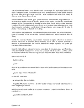 97
Cyanotic Tree
—Acabo de salvar tu trasero. Estoy pensando bien; tú eres el que está dejando que la situación le
afecte. Tenemos que hacer lo que tenemos que hacer. Nunca deberíamos haber venido al puesto
de control. Deberíamos haber hecho lo que dije y seguir caminando hacia la carretera. A partir de
ahora, yo tengo el arma. Coge un brazo.
Mason lo fulminó con la mirada, pero agarró uno de los brazos flácidos del guardabosque. Lo
arrastraron por la parte frontal de la puerta, y antes de que supiera lo que estaba haciendo, me
dirigí a la cocina, tomé mi abrigo del respaldo de la silla, y me lo puse. Abrí el armario debajo del
fregadero. Mi mente estaba nublada, pero el resto de mi cuerpo actuaba deliberadamente, como
si un interruptor me hubiera movido de un tirón y se hubiera hecho cargo. Abrir la bolsa de
plástico y metí la navaja en el bolsillo de mi abrigo.
Tenía que estar lista para correr. Mi oportunidad venía, podía sentirlo. Me gustaría encontrar a
Calvin en el bosque. Incluso si no lo hacía, prefería congelarme por ahí que quedarme aquí con
Shaun.
Cuando me enderecé, Mason y Shaun estaban rodeando la esquina exterior de la cabaña y
cruzaban por delante de la ventana. En ese momento, Mason llamó mi atención. Su mirada se
posó en mi mano embolsada. Me observó durante unos largos segundos, sus agudos ojos
marrones estaban evaluándome.
Mason le hablo a Shaun, y dejaron el cuerpo hacia abajo. De inmediato, supe que Mason iba a
volver. Caminé hasta el otro extremo de la cocina, fuera de la vista de la ventana, y solté el cuchillo
de mi bolsillo. Lo metí en el único lugar seguro que se me ocurrió, hacia abajo en mis pantalones.
Mason cruzó el umbral.
—Quítate el abrigo.
— ¿Qué?
Él tiró de la cremallera y me arrancó el abrigo. Buscó en los bolsillos, tanto en el interior como por
fuera.
— ¿Qué es lo que pusiste en tu bolsillo?
—Estás loco, —balbuceé.
—Vi que escondías algo en el bolsillo.
—Tengo frío. Mis manos están frías. —Si él las tocaba, vería que era verdad. Todo mi cuerpo se
sentía congelado por el miedo.
Acarició mis brazos, en la espalda de mi torso, por mis piernas, y cavó en el interior del elástico de
mis calcetines.
— ¿Qué estás escondiendo, Britt?
 