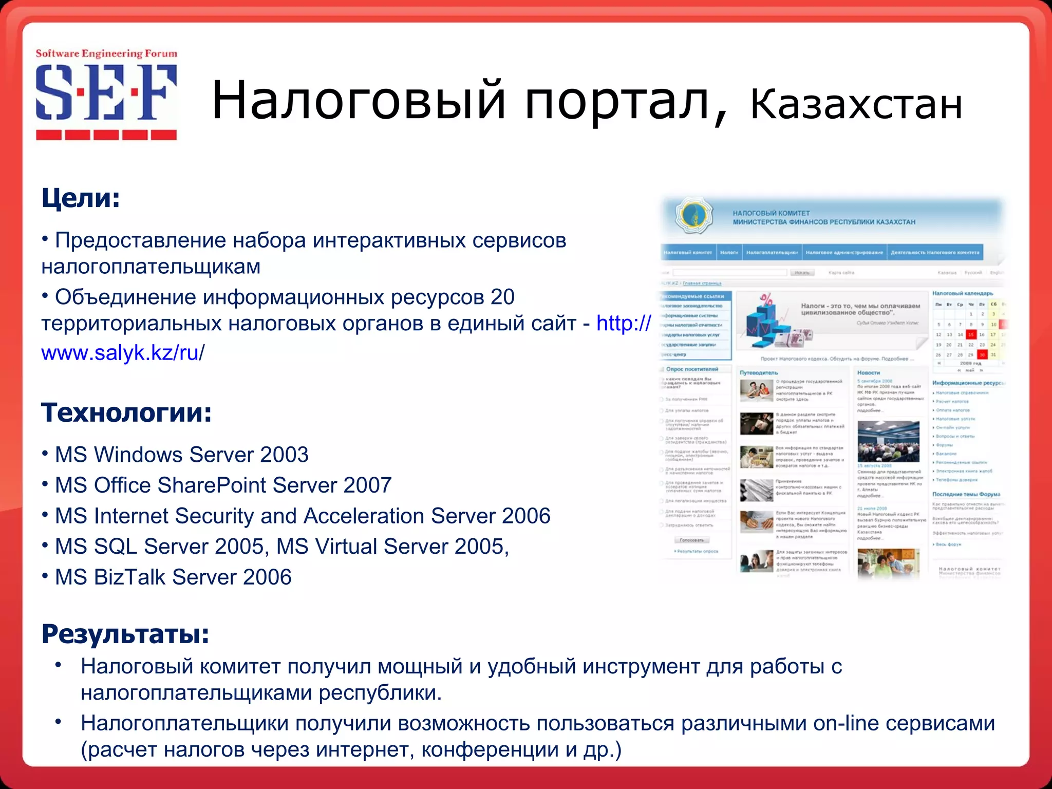 Налоговый   портал,  Казахстан Цели: Предоставление набора интерактивных сервисов налогоплательщикам Объединение информационных ресурсов 20 территориальных налоговых органов в единый сайт -  http :// www.salyk.kz / ru /   Технологии: MS Windows Server 2003  MS Office SharePoint Server 2007 MS Internet Security and Acceleration Server 2006 MS SQL Server 2005, MS Virtual Server 2005,  MS BizTalk Server 2006 Результаты : Налоговый комитет получил мощный и удобный инструмент для работы с налогоплательщиками республики.  Налогоплательщики получили возможность пользоваться различными on-line сервисами (расчет налогов через интернет, конференции и др.) 