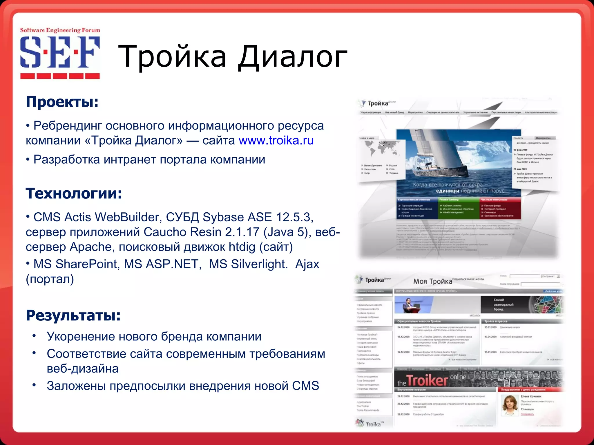 Тройка Диалог Проекты: Ребр е ндинг основного информационного ресурса компании «Тройка Диалог» — сайта  www . troika . ru Разработка интранет портала компании Технологии: CMS Actis WebBuilder , СУБД Sybase ASE 12.5.3, сервер приложений Caucho Resin 2.1.17 (Java 5), веб-сервер  Apache , поисковый движок  htdig  (сайт) MS SharePoint, MS ASP.NET,  MS Silverlight.  Ajax ( портал )  Результаты : Укоренение нового бр е нда компании Соответствие сайта современным требованиям   веб-дизайна Заложены предпосылки внедрения новой  CMS 