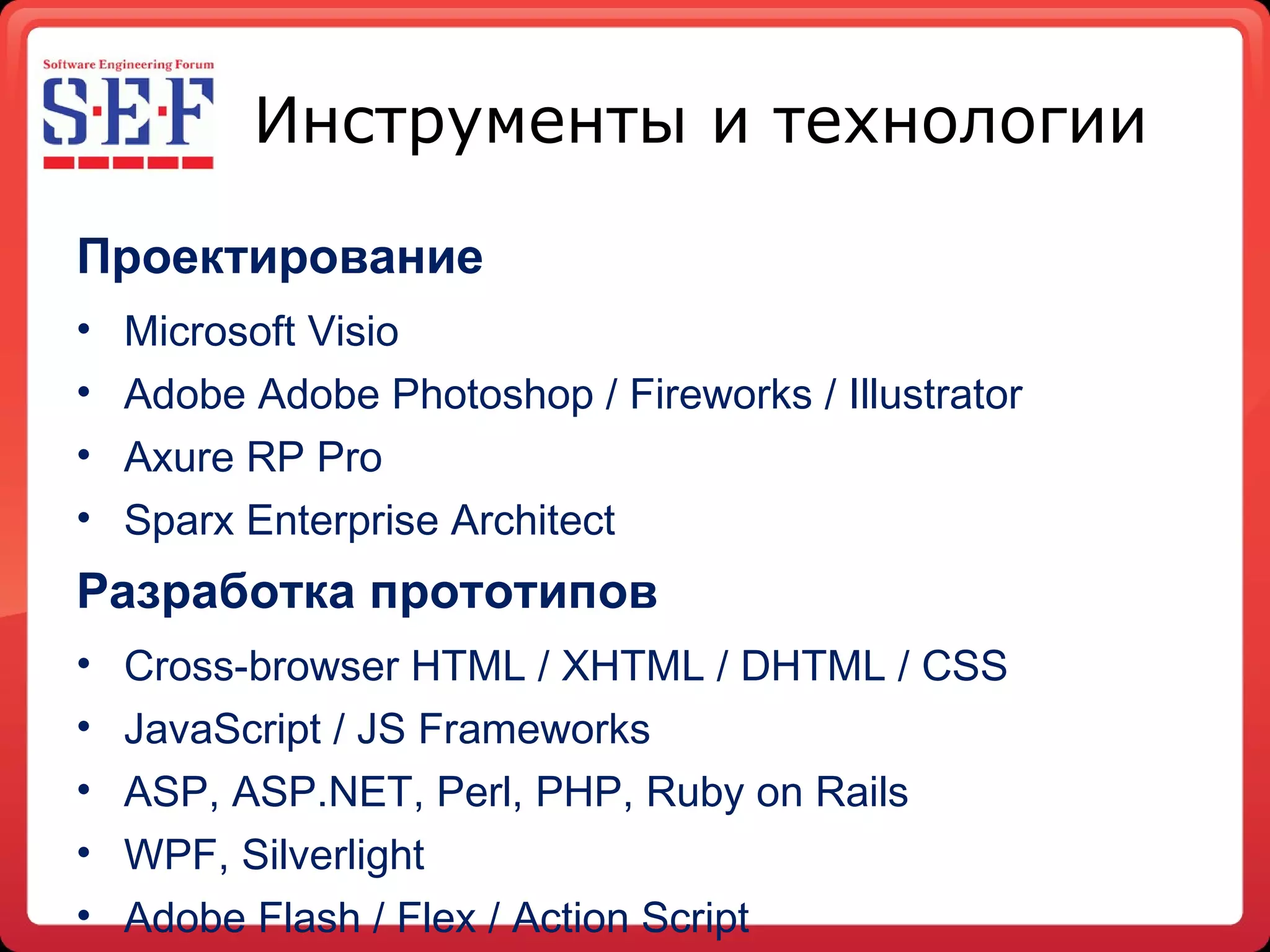 Инструменты и технологии Проектирование Microsoft Visio Adobe   Adobe Photoshop   / Fireworks   /   Illustrator Axure   RP Pro Sparx Enterprise Architect Разработка прототипов Cross-browser HTML / XHTML / DHTML / CSS  JavaScript / JS Frameworks ASP, ASP.NET, Perl, PHP, Ruby on Rails WPF, Silverlight Adobe Flash / Flex / Action Script 