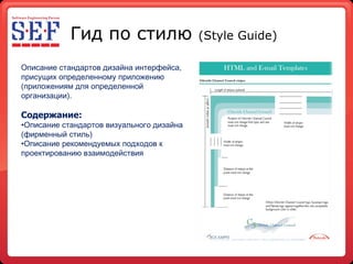 Гид по стилю  ( Style Guide ) Описание стандартов дизайна интерфейса, присущих определенному приложению (приложениям для определенной организации ). Содержание: Описание стандартов визуального дизайна (фирменный стиль) Описание рекомендуемых подходов к проектированию взаимодействия 