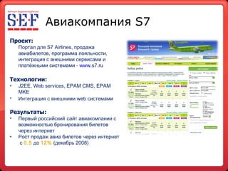 Авиакомпания  S7 Проект: Портал для  S 7  Airlines , продажа авиабилетов, программа лояльности, интеграция с внешними сервисами и платёжными системами -  www . s7.ru   Технологии: J2EE, Web services, EPAM CMS, EPAM MKE Интеграция с внешними  web  системами   Результаты : Первый российский   сайт авиакомпании с   возможностью бронирования билетов   через интернет Рост продаж авиа билетов через интернет  с  0.5  до  12%  (декабрь 2008) 