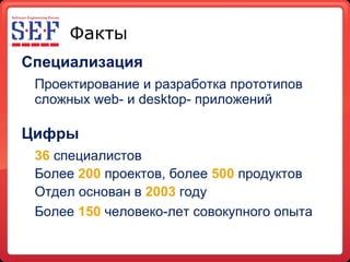 Факты Специализация Проектирование и разработка прототипов сложных  web-  и  desktop-  приложений Цифры 36   специалистов Более  200  проектов, более  500  продуктов Отдел основан в  2003  году Более  150  человеко - лет совокупного опыта   