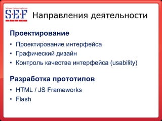 Направления деятельности Проектирование Проектирование   интерфейса Графический дизайн Контроль качества интерфейса ( usability ) Разработка прототипов HTML / JS Frameworks Flash 