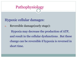 Pathophysiology
Hypoxic cellular damages:
a. Reversible damage(early stage):
Hypoxia may decrease the production of ATP,
and result in the cellular dysfunctions . But these
change can be reversible if hypoxia is reversed in
short time.
 
