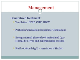 Management
Generalized treatment:
 Ventilation: CPAP, CMV, HFOV
 Perfusion/Circulation: Dopamine/Dobutamine
 Energy: normal glucose level maintained ( 50-
110mg/dl) : Hypo and hyperglycemia avoided
 Fluid: 60-80ml/kg/d - restriction if SIADH
 
