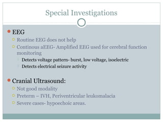 Special Investigations
EEG
 Routine EEG does not help
 Continous aEEG- Amplified EEG used for cerebral function
monitoring
 Detects voltage pattern- burst, low voltage, isoelectric
 Detects electrical seizure activity
Cranial Ultrasound:
 Not good modality
 Preterm – IVH, Periventricular leukomalacia
 Severe cases- hypoechoic areas.
 