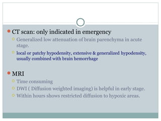 CT scan: only indicated in emergency
 Generalized low attenuation of brain parenchyma in acute
stage.
 local or patchy hypodensity, extensive & generalized hypodensity,
usually combined with brain hemorrhage
MRI
 Time consuming
 DWI ( Diffusion weighted imaging) is helpful in early stage.
 Within hours shows restricted diffusion to hypoxic areas.
 