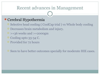 Recent advances in Management
Cerebral Hypothermia
 Selective head cooling ( CoolCap trial ) vs Whole body cooling
 Decreases brain metabolism and injury.
 >=36 weeks and >=2000gm
 Cooling upto 33-34 C.
 Provided for 72 hours
 Seen to have better outcomes specially for moderate HIE cases.
 