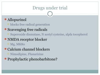 Drugs under trial
Allopurinol
 blocks free radical generation
Scavenging free radicals
 Superoxide dismutase, N acetyl cysteine, alpfa tocopherol
NMDA receptor blocker
 Mg, MK80
Calcium channel blockers
 Nimodipine, Flunarizine
Prophylactic phenobarbitone?
 
