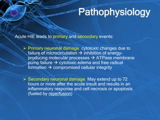 Pathophysiology
Acute HIE leads to primary and secondary events:
 Primary neuronal damage: cytotoxic changes due to
failure of microcirculation  inhibition of energy-
producing molecular processes  ATPase membrane
pump failure  cytotoxic edema and free radical
formation  compromised cellular integrity
 Secondary neuronal damage: May extend up to 72
hours or more after the acute insult and results in an
inflammatory response and cell necrosis or apoptosis
(fueled by reperfusion)
 
